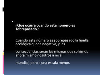 
¿Qué ocurre cuando este número es
sobrepasado?
Cuando este número es sobrepasado la huella
ecológica queda negativa, y las
consecuencias serán las mismas que sufrimos
ahora mismo nosotros a nivel
mundial, pero a una escala menor.
 
