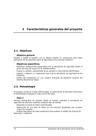 2    Características generales del proyecto




2.1. Objetivos
     Objetivo general
Adaptar y validar al español o en su defecto diseñar un cuestionario para medir
percepción de los pacientes sobre la seguridad de los servicios sanitarios

     Objetivos específicos
−    Identificar publicaciones relacionadas con la percepción de seguridad desde el
     punto de vista del usuario de la sanidad pública.
−    Evaluar la calidad y aplicabilidad de los estudios e instrumentos identificados.
−    Adaptar o elaborar un cuestionario que mida la percepción de seguridad de los
     pacientes.
−    Validar del cuestionario en una muestra suficiente de pacientes usuarios del
     Sistema Nacional de Salud.



2.2. Metodología

El proyecto consta de 4 fases diferenciadas. A continuación se describe brevemente
la metodología empleada en cada una de las fases.

     Fase 1
Revisión bibliográfica de estudios donde se hubiera evaluado la percepción de
seguridad del paciente mediante cualquier tipo de método.
−    Búsqueda en bases de datos especializadas.
−  Elaboración de una base de datos con los artículos recopilados que cumplan
   criterio de inclusión.
− Análisis descriptivo de cada cuestionario para evaluar la calidad del proceso de
desarrollo y validación.




15                                          Evaluación de la percepción de los pacientes
 