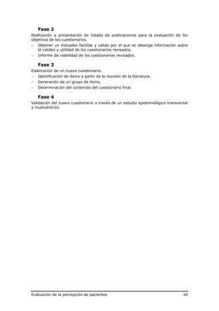 Fase 2
Realización y presentación de listado de publicaciones para la evaluación de los
objetivos de los cuestionarios.
−   Obtener un indicador factible y válido por el que se obtenga información sobre
    la validez y utilidad de los cuestionarios revisados.
−   Informe de viabilidad de los cuestionarios revisados.

    Fase 3
Elaboración de un nuevo cuestionario.
−   Identificación de ítems a partir de la revisión de la literatura.
−   Generación de un grupo de ítems.
−   Determinación del contenido del cuestionario final.

    Fase 4
Validación del nuevo cuestionario a través de un estudio epidemiológico transversal
y multicéntrico.




Evaluación de la percepción de pacientes                                        16
 