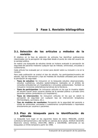 3    Fase 1. Revisión bibliográfica




3.1. Selección de los artículos y métodos de la
     revisión
El objetivo en la fase de selección de artículos fue identificar publicaciones
relacionadas con la percepción de seguridad desde el punto de vista del usuario de
la sanidad pública.
Se realizó una búsqueda de estudios donde se hubiera evaluado la percepción de
seguridad del paciente mediante cualquier tipo de método; entrevistas, encuestas o
cuestionarios.
Cada artículo fue evaluado por un revisor para decidir sobre su inclusión o no en la
revisión.
Para cada publicación se evaluó el tipo de estudio, los participantes/muestra del
estudio, tipo de intervención y tipo de medidas de resultado utilizadas para evaluar
la percepción de seguridad:
−    Tipos de estudios: Se incluyeron en la búsqueda estudios observacionales,
     estudios cualitativos, estudios epidemiológicos realizados en el ámbito de
     consultas ambulatorias y/o hospitalarias o encuestas poblacionales. También se
     incluyeron revisiones sistemáticas/narrativas de la literatura.
−    Tipos de participantes: Se incluyeron artículos en los que la muestra objeto
     de estudio fueran tanto usuarios adultos de la sanidad pública o privada como
     pacientes adultos (ambulatorio y/o hospitalario).
−    Tipos de intervención: Se incluyeron artículos en los que se valoró la
     percepción de seguridad con cualquier tipo de intervención terapéutica
     (farmacológica, quirúrgica, etc.).
−    Tipo de medidas de resultados: Percepción de la seguridad del paciente a
     través de entrevistas, encuestas o cuestionarios cumplimentados o reportados
     directamente por usuarios o pacientes.



3.2. Plan de búsqueda                    para      la    identificación          de
     artículos
La búsqueda tuvo lugar en las siguientes bases de datos: MEDLINE, LILACS
(Literatura latinoamericana y del Caribe en ciencias de la salud), SCIELO (Scientific
Electronic Library Online), IHCD-IME, IBECS y COCHRANE, definiendo en las
búsquedas un límite temporal a partir de 1998.


17                                        Evaluación de la percepción de los pacientes
 