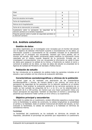 Edad                                                             x

Sexo                                                             x

Nivel de estudios terminados                                     x

Fecha de hospitalización.                                        x

Motivos de la hospitalización                                    x

Fecha de la intervención (si procede)                            x
Cuestionario sobre la percepción de seguridad de la
                                                                                x
atención sanitaria en el ámbito hospitalario
Pregunta general sobre el grado de seguridad percibido en
                                                                                x
la atención sanitaria



6.6. Análisis estadístico
    Gestión de datos
Los datos registrados por el investigador eran revisados por el monitor del estudio
con el objetivo de detectar información ausente e inconsistencias en los datos. La
información ausente o inconsistente en las variables incluidas en la descripción
aprobada por el promotor era recuperada, siempre que fuera posible, por el
monitor del estudio. IMS Health únicamente podía modificar la información inicial
reportada por el médico cuando disponía de la corrección firmada por el
investigador correspondiente. Una vez recuperada la información se validó la base
de datos para asegurar la calidad de la misma, y finalmente se realizó el cierre y
comenzó el análisis de los datos. La base de datos del estudio es propiedad de la
Agencia de Calidad del Ministerio de Sanidad y Política Social.

    Población de estudio
Se han introducido en la población de análisis todos los pacientes incluidos en el
estudio y que cumplían con los criterios de evaluación definidos.

    Características sociodemográficas y clínicas de la población
En primer lugar se ha realizado una descripción de las características
sociodemográficas y clínicas, de manera global y por centros, así como de la
percepción de seguridad de los pacientes con la atención sanitaria en el ámbito
hospitalario. Para analizar la evaluación general de los servicios sanitarios de un
sujeto se han sumado las preguntas de la 1 a la 10 y se ha estandarizado la
puntuación de 0 a 100 puntos, de manera que una mayor puntuación indica una
mayor percepción de seguridad. También se describen el número y porcentaje de
pacientes que declararon haber sufrido un error clínico y su experiencia.

    Objetivo principal y secundarios
Para medir la validez de un cuestionario, existen diferentes aspectos a evaluar tales
como la factibilidad, la validez de constructo, la validez longitudinal, la sensibilidad
al cambio y la fiabilidad. Dado el carácter transversal del diseño del estudio, se han
evaluado la factibilidad, la validez de constructo y la fiabilidad en términos de
consistencia interna.

Factibilidad
La factibilidad del cuestionario se ha evaluado en términos de omisión de
respuesta, calculando el porcentaje de pacientes que respondieron al cuestionario



Evaluación de la percepción de pacientes                                             50
 