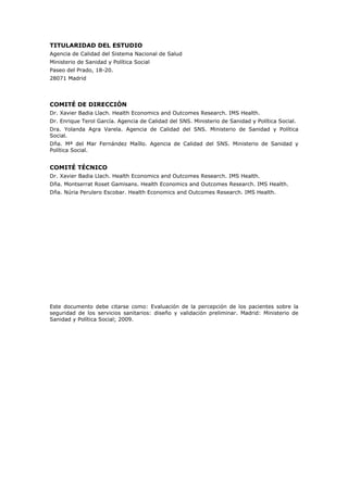 TITULARIDAD DEL ESTUDIO
Agencia de Calidad del Sistema Nacional de Salud
Ministerio de Sanidad y Política Social
Paseo del Prado, 18-20.
28071 Madrid




COMITÉ DE DIRECCIÓN
Dr. Xavier Badia Llach. Health Economics and Outcomes Research. IMS Health.
Dr. Enrique Terol García. Agencia de Calidad del SNS. Ministerio de Sanidad y Política Social.
Dra. Yolanda Agra Varela. Agencia de Calidad del SNS. Ministerio de Sanidad y Política
Social.
Dña. Mª del Mar Fernández Maíllo. Agencia de Calidad del SNS. Ministerio de Sanidad y
Política Social.


COMITÉ TÉCNICO
Dr. Xavier Badia Llach. Health Economics and Outcomes Research. IMS Health.
Dña. Montserrat Roset Gamisans. Health Economics and Outcomes Research. IMS Health.
Dña. Núria Perulero Escobar. Health Economics and Outcomes Research. IMS Health.




Este documento debe citarse como: Evaluación de la percepción de los pacientes sobre la
seguridad de los servicios sanitarios: diseño y validación preliminar. Madrid: Ministerio de
Sanidad y Política Social; 2009.
 