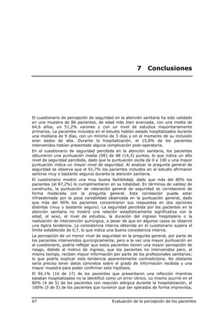 7     Conclusiones




El cuestionario de percepción de seguridad en la atención sanitaria ha sido validado
en una muestra de 86 pacientes, de edad más bien avanzada, con una media de
64,6 años, un 51,2% varones y con un nivel de estudios mayoritariamente
primarios. La pacientes incluidos en el estudio habían estado hospitalizados durante
una mediana de 9 días, con un mínimo de 3 días y en el momento de su inclusión
eran dados de alta. Durante la hospitalización, el 15,8% de los pacientes
intervenidos habían presentado alguna complicación post-operatoria.
En el cuestionario de seguridad percibida en la atención sanitaria, los pacientes
obtuvieron una puntuación media (DE) de 88 (14,3) puntos, lo que indica un alto
nivel de seguridad percibida, dado que la puntuación oscila de 0 a 100 y una mayor
puntuación indica un mayor nivel de seguridad. Al analizar la pregunta general de
seguridad se observa que el 91,7% los pacientes incluidos en el estudio afirmaron
sentirse muy o bastante seguros durante la atención sanitaria.
El cuestionario mostró una muy buena factibilidad, dado que más del 80% los
pacientes (el 87,2%) lo cumplimentaron en su totalidad. En términos de validez de
constructo, la puntuación de valoración general de seguridad se correlacionó de
forma moderada con la pregunta general. Esta correlación puede estar
infraestimada por la poca variabilidad observada en la puntuación general, dado
que más del 90% los pacientes concentraron sus respuestas en dos opciones
distintas (muy y bastante seguro). La seguridad percibida por los pacientes en la
atención sanitaria no mostró una relación estadísticamente significativa con la
edad, el sexo, el nivel de estudios, la duración del ingreso hospitalario o la
realización de intervención quirúrgica, a pesar de que en algunos casos se observó
una ligera tendencia. La consistencia interna obtenida en el cuestionario supera el
límite establecido de 0,7, lo que indica una buena consistencia interna.
La percepción de un menor nivel de seguridad en la pregunta general, por parte de
los pacientes intervenidos quirúrgicamente, pero a la vez una mayor puntuación en
el cuestionario, podría reflejar que estos pacientes tienen una mayor percepción de
riesgo, debido al motivo de ingreso, que los pacientes no intervenidos pero, al
mismo tiempo, reciben mayor información por parte de los profesionales sanitarios;
lo que podría explicar esta tendencia aparentemente contradictoria. No obstante
sería preciso tener datos concretos sobre el grado de información recibida y una
mayor muestra para poder confirmar esta hipótesis.
El 94,1% (16 de 17) de los pacientes que presentaron una infección mientras
estaban hospitalizados no la identificó como un error clínico. Lo mismo ocurrió en el
80% (4 de 5) de los pacientes con reacción alérgica durante la hospitalización, el
100% (5 de 5) de los pacientes que tuvieron que ser operados de forma imprevista,


67                                        Evaluación de la percepción de los pacientes
 