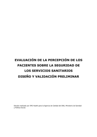 EVALUACIÓN DE LA PERCEPCIÓN DE LOS
    PACIENTES SOBRE LA SEGURIDAD DE
              LOS SERVICIOS SANITARIOS
     DISEÑO Y VALIDACIÓN PRELIMINAR




Estudio realizado por IMS Health para la Agencia de Calidad del SNS, Ministerio de Sanidad
y Política Social.
 