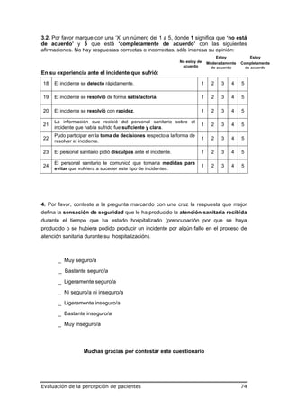 3.2. Por favor marque con una ‘X’ un número del 1 a 5, donde 1 significa que ‘no está
de acuerdo’ y 5 que está ‘completamente de acuerdo’ con las siguientes
afirmaciones. No hay respuestas correctas o incorrectas, sólo interesa su opinión:
                                                                                    Estoy            Estoy
                                                                No estoy de   Moderadamente     Completamente
                                                                 acuerdo        de acuerdo        de acuerdo
En su experiencia ante el incidente que sufrió:
18   El incidente se detectó rápidamente.                                 1     2     3     4   5

19   El incidente se resolvió de forma satisfactoria.                     1     2     3     4   5

20   El incidente se resolvió con rapidez.                                1     2     3     4   5

     La información que recibió del personal sanitario sobre el
21                                                                        1     2     3     4   5
     incidente que había sufrido fue suficiente y clara.
     Pudo participar en la toma de decisiones respecto a la forma de
22                                                                        1     2     3     4   5
     resolver el incidente.

23   El personal sanitario pidió disculpas ante el incidente.             1     2     3     4   5

     El personal sanitario le comunicó que tomaría medidas para
24                                                                        1     2     3     4   5
     evitar que volviera a suceder este tipo de incidentes.




4. Por favor, conteste a la pregunta marcando con una cruz la respuesta que mejor
defina la sensación de seguridad que le ha producido la atención sanitaria recibida
durante el tiempo que ha estado hospitalizado (preocupación por que se haya
producido o se hubiera podido producir un incidente por algún fallo en el proceso de
atención sanitaria durante su hospitalización).



       _ Muy seguro/a

       _ Bastante seguro/a

       _ Ligeramente seguro/a

       _ Ni seguro/a ni inseguro/a
       _ Ligeramente inseguro/a

       _ Bastante inseguro/a

       _ Muy inseguro/a




                   Muchas gracias por contestar este cuestionario




Evaluación de la percepción de pacientes                                                        74
 