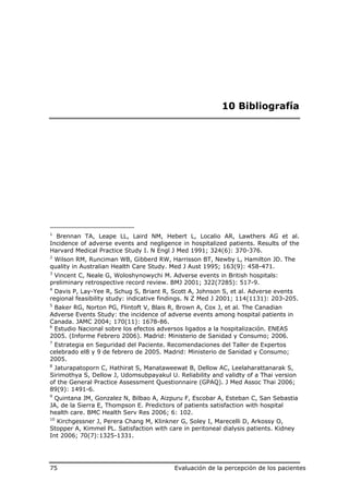 10 Bibliografía




1
  Brennan TA, Leape LL, Laird NM, Hebert L, Localio AR, Lawthers AG et al.
Incidence of adverse events and negligence in hospitalized patients. Results of the
Harvard Medical Practice Study I. N Engl J Med 1991; 324(6): 370-376.
2
 Wilson RM, Runciman WB, Gibberd RW, Harrisson BT, Newby L, Hamilton JD. The
quality in Australian Health Care Study. Med J Aust 1995; 163(9): 458-471.
3
 Vincent C, Neale G, Woloshynowychi M. Adverse events in British hospitals:
preliminary retrospective record review. BMJ 2001; 322(7285): 517-9.
4
  Davis P, Lay-Yee R, Schug S, Briant R, Scott A, Johnson S, et al. Adverse events
regional feasibility study: indicative findings. N Z Med J 2001; 114(1131): 203-205.
5
  Baker RG, Norton PG, Flintoft V, Blais R, Brown A, Cox J, et al. The Canadian
Adverse Events Study: the incidence of adverse events among hospital patients in
Canada. JAMC 2004; 170(11): 1678-86.
6
  Estudio Nacional sobre los efectos adversos ligados a la hospitalización. ENEAS
2005. (Informe Febrero 2006). Madrid: Ministerio de Sanidad y Consumo; 2006.
7
 Estrategia en Seguridad del Paciente. Recomendaciones del Taller de Expertos
celebrado el8 y 9 de febrero de 2005. Madrid: Ministerio de Sanidad y Consumo;
2005.
8
 Jaturapatoporn C, Hathirat S, Manataweewat B, Dellow AC, Leelaharattanarak S,
Sirimothya S, Dellow J, Udomsubpayakul U. Reliability and validty of a Thai version
of the General Practice Assessment Questionnaire (GPAQ). J Med Assoc Thai 2006;
89(9): 1491-6.
9
 Quintana JM, Gonzalez N, Bilbao A, Aizpuru F, Escobar A, Esteban C, San Sebastia
JA, de la Sierra E, Thompson E. Predictors of patients satisfaction with hospital
health care. BMC Health Serv Res 2006; 6: 102.
10
  Kirchgessner J, Perera Chang M, Klinkner G, Soley I, Marecelli D, Arkossy O,
Stopper A, Kimmel PL. Satisfaction with care in peritoneal dialysis patients. Kidney
Int 2006; 70(7):1325-1331.




75                                        Evaluación de la percepción de los pacientes
 