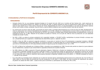 Valorización Empresa CEMENTO ANDINO S.A.
Pág. 1
Mauricio Yabar: Analista Senior Finanzas Corporativas
Perfil Empresarial de CEMENTO ANDINO S.A.
I Antecedentes y Perfil de la Compañía:
Antecedentes
o Cemento Andino S.A. es una empresa industrial fundada el 21 de abril del año 1952 con el nombre de Perú Central S.A., razón social que se
modificó por la de Cemento Andino S.A. desde el 20 de enero de 1956. La planta industrial se ubica en Condorcorcha (3,850 msnm, a 220 Kms. al
este de Lima) Distrito de La Unión Leticia, Provincia de Tarma, Departamento de Junín, en las proximidades a una zona de abundantes materias
primas como calizas, arcillas, puzolanas, óxido de hierro y yeso de óptima calidad es que le permite producir todo tipo de cemento.
o Su construcción se inició en abril de 1956, concluyendo las obras civiles y montajes electromecánicos en el mes de mayo de 1958. Paralelamente se
inició la construcción de la Central Hidroeléctrica de Carpapata, de 5.6 MW, ubicada en el Departamento de Junín entre la ciudad de Tarma y la
ciudad de San Ramón, con una línea de transmisión de 30 Kms. que conduce la energía hasta la planta adquiriéndose simultáneamente un grupo de
emergencia M.A.N: de 1.5 MW. Después de las pruebas de puesta en marcha, el 01 de julio de 1958 se inicia la producción con una capacidad
instalada de 83,000 Tm/Año.
o De 1961 a 1963, se realiza la primera ampliación de la capacidad instalada a 230,000 Tm/Año, cambiándose el proceso húmedo a proceso seco
con precalentamiento por suspensión e instalándose dos electrofiltros para la captación de polvo.
o De1967 a fines de 1969, se ejecuta la segunda ampliación, la que pone en marcha el Horno III aumentando la capacidad instalada a 480,000
Tm/Año e instalándose dos nuevos electrofiltros; se construyó asimismo la segunda etapa de la central Hidroeléctrica de Carpapata. De 5.9 MW,
que entró en funcionamiento en 1970 adquiriéndose también el segundo grupo de emergencia M.A.N. de 1.5 MW.
o En 1974, la fábrica fue confiscada por el Gobierno Militar y devuelta a sus propietarios en 1980. Durante este período se observó el grave deterioro
de las instalaciones y equipos lo que comprometió la capacidad productiva de la planta industrial.
o De 1985 a febrero de 1988, se ejecutó el Proyecto destinado a Reparar, Modernizar y Ampliar las instalaciones de la línea del Horno III con lo que
se aumentó la capacidad instalada de la planta a 600,000 Tm/Año y con posteriores trabajo de optimización de capacidad se alcanzó las 720,000
Tm/Año de clinker. En el segundo semestre del año 1997, se inició la ejecución del proyecto de Modernización y Ampliación de la línea del Horno
II y en Enero del 2000 se puso en operación este proyecto elevando la capacidad instalada anual de la planta a 1´050,000 toneladas de clinker y
1´100,000 TM de cemento.
o En el año 2001 los resultados fueron afectados por la caída del mercado interno registrándose disminuciones de la producción (de 716 mil TM en el
2000 a 684 mil TM en el 2001) de cemento por 3er año consecutivo (-4.4% 2001 y -5.8% 2000). Se inicia el proceso de implantación del sistema
de gestión de calidad ISO 9001-2000. a pesar de ello pudo incrementar su participación de mercado de 19% a 20%.
 