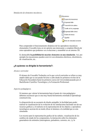 Simulación de elementos mecánicos.




      Para comprender el funcionamiento dinámico de los operadores mecánicos
      elementales Crocodile tiene en mi opinión una interesante y completa librería de
      estos operadores que podemos ver evolucionar y ensamblar en un entorno 3D.

      Es destacable la posibilidad de mezclar elementos en una simulación. Así, por
      ejemplo los mecanismos pueden convivir con elementos eléctricos, electrónicos,
      de visualización, etc..


¿A quienes va dirigida la herramienta?:

Alcance curricular

      El alcance de Crocodile Technoloy en lo que a nivel curricular se refiere es muy
      amplio dado que su uso puede llevarse a cabo desde los primeros niveles de la
      Educación Secundaria hasta los primeros cursos de Universidad pasando por el
      Bachillerato Científico Tecnológico y la Formación Profesional.


Aspectos pedagógicos.

      Si tenemos que valorar la herramienta bajo el punto de vista pedagógico
      debemos reconocer que es una muy buena herramienta orientada al aprendizaje
      constructivista.

      La disposición de un escenario de diseño amigable, la facilidad para poder
      realizar la visualización de la evolución de las simulaciones haciendo uso de sus
      recursos gráficos y el realismo en la representación de los objetos y operadores
      tecnológicos acercan de un modo eficaz al alumnos a la realidad que se esta
      simulando.

      Los recurso para la representación grafica de las señales, visualización de los
      cambios de estado de los componentes, la interacción sobre los elementos
      generadores de estímulos (interruptores, pulsadores, cursores, etc..) y la




                                                                                        6
 