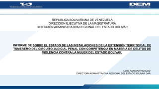 REPUBLICA BOLIVARIANA DE VENEZUELA
DIRECCION EJECUTIVA DE LA MAGISTRATURA
DIRECCION ADMINISTRATIVA REGIONAL DEL ESTADO BOLIVAR
INFORME DE SOBRE EL ESTADO DE LAS INSTALACIONES DE LA EXTENSIÓN TERRITORIAL DE
TUMEREMO DEL CIRCUITO JUDICIAL PENAL CON COMPETENCIA EN MATERIA DE DELITOS DE
VIOLENCIA CONTRA LA MUJER DEL ESTADO BOLÍVAR.
Licda. ADRIANA HIDALGO
DIRECTORA ADMINISTRATIVA REGIONAL DEL ESTADO BOLIVAR DAR
 