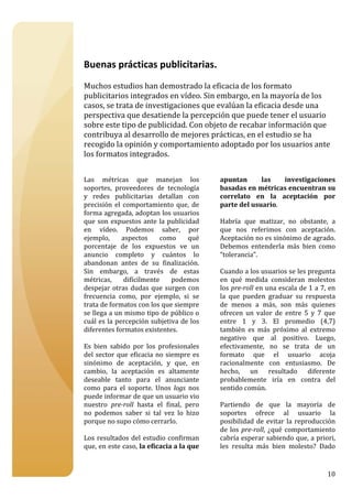  

 

Buenas prácticas publicitarias. 
 
Muchos estudios han demostrado la eficacia de los formato 
publicitarios integrados en vídeo. Sin embargo, en la mayoría de los 
casos, se trata de investigaciones que evalúan la eficacia desde una 
perspectiva que desatiende la percepción que puede tener el usuario 
sobre este tipo de publicidad. Con objeto de recabar información que 
contribuya al desarrollo de mejores prácticas, en el estudio se ha 
recogido la opinión y comportamiento adoptado por los usuarios ante 
los formatos integrados. 
 
 
Las  métricas  que  manejan  los               apuntan         las       investigaciones 
soportes,  proveedores  de  tecnología         basadas en métricas encuentran su 
y  redes  publicitarias  detallan  con         correlato  en  la  aceptación  por 
precisión  el  comportamiento  que,  de        parte del usuario.  
forma agregada, adoptan los usuarios            
que  son  expuestos  ante  la  publicidad      Habría  que  matizar,  no  obstante,  a 
en  vídeo.  Podemos  saber,  por               que  nos  referimos  con  aceptación. 
ejemplo,  aspectos  como  qué                  Aceptación no es sinónimo de agrado. 
porcentaje  de  los  expuestos  ve  un         Debemos  entenderla  más  bien  como 
anuncio  completo  y  cuántos  lo              “tolerancia”. 
abandonan  antes  de  su  finalización.         
Sin  embargo,  a  través  de  estas            Cuando a los usuarios se les pregunta 
métricas,  difícilmente  podemos               en  qué  medida  consideran  molestos 
despejar  otras  dudas  que  surgen  con       los pre­roll en una escala de 1 a 7, en 
frecuencia  como,  por  ejemplo,  si  se       la  que  pueden  graduar  su  respuesta 
trata de formatos con los que siempre          de  menos  a  más,  son  más  quienes 
se llega a un mismo tipo de público o          ofrecen  un  valor  de  entre  5  y  7  que 
cuál es la percepción subjetiva de los         entre  1  y  3.  El  promedio  (4,7) 
diferentes formatos existentes.                también  es  más  próximo  al  extremo 
                                               negativo  que  al  positivo.  Luego, 
Es  bien  sabido  por  los  profesionales      efectivamente,  no  se  trata  de  un 
del  sector  que  eficacia  no  siempre  es    formato  que  el  usuario  acoja 
sinónimo  de  aceptación,  y  que,  en         racionalmente  con  entusiasmo.  De 
cambio,  la  aceptación  es  altamente         hecho,  un  resultado  diferente 
deseable  tanto  para  el  anunciante          probablemente  iría  en  contra  del 
como  para  el  soporte.  Unos  logs  nos      sentido común.   
puede informar de que un usuario vio            
nuestro  pre­roll  hasta  el  final,  pero     Partiendo  de  que  la  mayoría  de 
no  podemos  saber  si  tal  vez  lo  hizo     soportes  ofrece  al  usuario  la 
porque no supo cómo cerrarlo.                  posibilidad  de  evitar  la  reproducción 
                                               de  los  pre­roll,  ¿qué  comportamiento 
Los  resultados  del  estudio  confirman       cabría esperar sabiendo que, a priori, 
que, en este caso, la eficacia a la que        les  resulta  más  bien  molesto?  Dado 


                                                                                       10
 