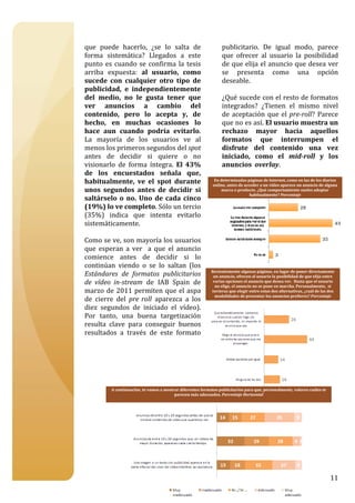  

que  puede  hacerlo,  ¿se  lo  salta  de                           publicitario.  De  igual  modo,  parece 
forma  sistemática?  Llegados  a  este                             que  ofrecer  al  usuario  la  posibilidad 
punto  es  cuando  se  confirma  la  tesis                         de que elija el anuncio que desea ver 
arriba  expuesta:  al  usuario,  como                              se  presenta  como  una  opción 
sucede  con  cualquier  otro  tipo  de                             deseable.   
publicidad,  e  independientemente                                  
del  medio,  no  le  gusta  tener  que                             ¿Qué sucede con el resto de formatos 
ver  anuncios  a  cambio  del                                      integrados?  ¿Tienen  el  mismo  nivel 
contenido,  pero  lo  acepta  y,  de                               de  aceptación  que  el  pre­roll?  Parece 
hecho,  en  muchas  ocasiones  lo                                  que no es así. El usuario muestra un 
hace  aun  cuando  podría  evitarlo.                               rechazo  mayor  hacia  aquellos  
La  mayoría  de  los  usuarios  ve  al                             formatos  que  interrumpen  el 
menos los primeros segundos del spot                               disfrute  del  contenido  una  vez 
antes  de  decidir  si  quiere  o  no                              iniciado,  como  el  mid­roll  y  los 
visionarlo  de  forma  íntegra.  El  43%                           anuncios  overlay.  
de  los  encuestados  señala  que,                                  
habitualmente,  ve  el  spot  durante                               
                                                               En determinadas páginas de Internet, como en las de los diarios 
                                                              online, antes de acceder a un vídeo aparece un anuncio de alguna 
unos  segundos  antes  de  decidir  si                              
                                                                  marca o producto. ¿Qué comportamiento sueles adoptar 
                                                                                  habitualmente? Porcentaje 
saltárselo  o  no.  Uno  de  cada  cinco                            
(19%) lo ve completo. Sólo un tercio                                
(35%)  indica  que  intenta  evitarlo                               
sistemáticamente.                                                   
                                                                    
Como se ve, son mayoría los usuarios                                
que  esperan  a  ver    a  que  el  anuncio                         
comience  antes  de  decidir  si  lo                                
continúan  viendo  o  se  lo  saltan  (los                          
                                                             Recientemente algunas páginas, en lugar de poner directamente 
Estándares  de  formatos  publicitarios                             
                                                              un anuncio, ofrecen al usuario la posibilidad de que elija entre 
de  vídeo  in­stream  de  IAB  Spain  de                            
                                                              varias opciones el anuncio que desea ver.  Hasta que el usuario 
                                                               no elige, el anuncio no se pone en marcha. Personalmente,  si 
marzo  de  2011  permiten  que  el  aspa                            
                                                             tuvieras que elegir entre estas dos alternativas, ¿cuál de las dos 
                                                               modalidades de presentar los anuncios prefieres? Porcentaje 
de  cierre  del  pre  roll  aparezca  a  los                        
diez  segundos  de  iniciado  el  vídeo).                           
Por  tanto,  una  buena  targetización                              
resulta  clave  para  conseguir  buenos                             
resultados  a  través  de  este  formato 
 




          A continuación, te vamos a mostrar diferentes formatos publicitarios para que, personalmente, valores cuáles te 
                                          parecen más adecuados. Porcentaje Horizontal 




                                                                                                                             11
 