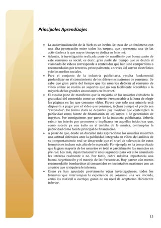  

 

Principales Aprendizajes 
 
 
    • La  audovisualización de  la  Web es  un  hecho.  Se  trata de  un  fenómeno  con 
      una  alta  penetración  entre  todos  los  targets,  que  representa  una  de  las 
      actividades a la que mayor tiempo se dedica en Internet. 
    • Además,  la  investigación  realizada  pone  de  manifiesto  que  buena  parte  de 
      este  consumo  es  social;  es  decir,  gran  parte  del  tiempo  que  se  dedica  al 
      visionado de vídeos corresponde a contenidos que han sido compartidos o 
      recomendados por terceros, principalmente, a través del correo electrónico 
      y de los medios sociales. 
    • Para  el  conjunto  de  la  industria  publicitaria,  resulta  fundamental 
      profundizar en el conocimiento de los diferentes patrones de consumo.  Se 
      sabe  que  gran  parte  del  tiempo  que  los  usuarios  dedican  al  consumo  de 
      vídeo  online  se  realiza  en  soportes  que  no  son  fácilmente  accesibles  a  la 
      mayoría de los grandes anunciantes en Internet. 
    • El  estudio  pone  de  manifiesto  que  la  mayoría  de  los  usuarios  considera  la 
      gratuidad  del  contenido  como  un  criterio  irrenunciable  a  la  hora  de elegir 
      las  páginas  en  las  que  consume  vídeo.  Parece  que  solo  una  minoría  está 
      dispuesta  a  pagar  por  el  vídeo  que  consume,  incluso  aunque  el  precio  sea 
      “razonable”.  De  forma  clara  se  decantan  por  modelos  que  contemplen  la 
      publicidad  como  fuente  de  financiación  de  los  costes  o  de  generación  de 
      ingresos.  Por  consiguiente,  por  parte  de  la  industria  publicitaria,  debería 
      existir  un  interés  por  promover  o  implicarse  en  aquellas  iniciativas  que, 
      como  sucede  ya  con  éxito  en  el  ámbito  de  la  música,  contemplen  la 
      publicidad como fuente principal de financiación. 
    • A pesar de que, desde un discurso más aspiracional, los usuarios muestren 
      una actitud defensiva ante la publicidad integrada en vídeo, del análisis de 
      su  comportamiento  real  se  desprende  que  el  nivel  de  tolerancia  de  estos 
      formatos es incluso más alto de lo esperado. Por ejemplo, se ha comprobado 
      que la gran mayoría de los usuarios ve total o parcialmente los anuncios en 
      pre­roll. Los más, dejan transcurrir unos segundos para ver si lo anunciado 
      les  interesa  realmente  o  no.  Por  tanto,  cobra  máxima  importancia  una 
      buena targetización y el manejo de las frecuencias. Hoy parece aún menos 
      recomendable bombardear al consumidor en incontables ocasiones con un 
      anuncio que ni siquiera le interesa.  
    • Como  ya  han  apuntado  previamente  otras  investigaciones,  todos  los 
      formatos  que  interrumpan  la  experiencia  de  consumo  una  vez  iniciada, 
      como  los  mid­roll  u  overlays,  gozan  de  un  nivel  de  aceptación  claramente 
      inferior.  
 
 
 
 
 
 


                                                                                        15
 