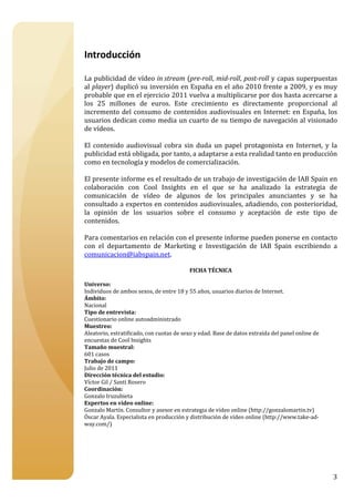 



Introducción 
 
La publicidad de vídeo in stream (pre­roll, mid­roll, post­roll y capas superpuestas 
al player) duplicó su inversión en España en el año 2010 frente a 2009, y es muy 
probable que en el ejercicio 2011 vuelva a multiplicarse por dos hasta acercarse a 
los  25  millones  de  euros.  Este  crecimiento  es  directamente  proporcional  al 
incremento  del  consumo  de  contenidos  audiovisuales  en  Internet:  en  España,  los 
usuarios dedican como media un cuarto de su tiempo de navegación al visionado 
de vídeos. 
 
El  contenido  audiovisual  cobra  sin  duda  un  papel  protagonista  en  Internet,  y  la 
publicidad está obligada, por tanto, a adaptarse a esta realidad tanto en producción 
como en tecnología y modelos de comercialización. 
 
El presente informe es el resultado de un trabajo de investigación de IAB Spain en 
colaboración  con  Cool  Insights  en  el  que  se  ha  analizado  la  estrategia  de 
comunicación  de  vídeo  de  algunos  de  los  principales  anunciantes  y  se  ha 
consultado a expertos en contenidos audiovisuales, añadiendo, con posterioridad, 
la  opinión  de  los  usuarios  sobre  el  consumo  y  aceptación  de  este  tipo  de 
contenidos. 
 
Para comentarios en relación con el presente informe pueden ponerse en contacto 
con  el  departamento  de  Marketing  e  Investigación  de  IAB  Spain  escribiendo  a 
comunicacion@iabspain.net. 
 
                                          FICHA TÉCNICA 
                                                  
Universo:  
Individuos de ambos sexos, de entre 18 y 55 años, usuarios diarios de Internet. 
Ámbito: 
Nacional 
Tipo de entrevista: 
Cuestionario online autoadministrado 
Muestreo:  
Aleatorio, estratificado, con cuotas de sexo y edad. Base de datos extraída del panel online de 
encuestas de Cool Insights 
Tamaño muestral: 
601 casos 
Trabajo de campo:  
Julio de 2011 
Dirección técnica del estudio: 
Víctor Gil / Santi Rosero 
Coordinación: 
Gonzalo Iruzubieta 
Expertos en vídeo online: 
Gonzalo Martín. Consultor y asesor en estrategia de vídeo online (http://gonzalomartin.tv) 
Óscar Ayala. Especialista en producción y distribución de vídeo online (http://www.take‐ad‐
way.com/) 




                                                                                                   3
 