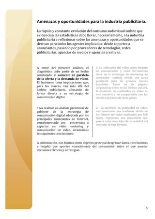 


Amenazas y oportunidades para la industria publicitaria. 
 
La rápida y constante evolución del consumo audiovisual online que 
evidencian las estadísticas debe llevar, necesariamente, a la industria 
publicitaria a reflexionar sobre las amenazas y oportunidades que se 
derivan para todos los agentes implicados: desde soportes a 
anunciantes, pasando por proveedores de tecnologías, redes 
publicitarias, agencias de medios y agencias creativas. 
 
 
 
A  tenor  del  presente  análisis,  el      1.  La  utilización  del  vídeo  como  formato 
diagnóstico  debe  partir  de  un  hecho    de  comunicación  y  como  herramienta 
constatado:  el  aumento  en  paralelo      clave  en  la  estrategia  de  marketing  de 
de la  oferta  y  la  demanda de  vídeo.    contenidos  continúa  siendo  una  tarea 
                                            pendiente  para  las  grandes  marcas 
El  fenómeno  tiene  implicaciones  que, 
                                            españolas.  Tanto  en  las  páginas 
para  las  marcas,  van  más  allá  del 
                                            corporativas como en los medios sociales, 
ámbito  publicitario,  afectando  de        la  presencia  de  contenidos  en  vídeo  es 
forma  directa  a  su  estrategia  de       casi  anecdótica  en  comparación  con  las 
comunicación digital.                       mejores prácticas de otros países.  
                                             
                                             
Tras realizar un análisis preliminar de     2.    La  inversión  en  publicidad  en  vídeo, 
gabinete  de  la  estrategia  de            aún  mostrando  una  tendencia  alcista  en 
comunicación digital adoptada por los       los  últimos  ejercicios  analizados  por  IAB 
principales  anunciantes  en  Internet,     Spain,  representa  una  proporción  que 
                                            parece  estar  muy  lejos  de  la  realidad  del 
complementado  con    entrevistas  a 
                                            consumo de este formato. 
expertos  en  vídeo  marketing  y 
                                             
comunicación  en  vídeo,  alcanzamos 
                                              
las siguientes conclusiones: 
                                             
 
A continuación, nos fijamos como objetivo principal desgranar datos, conclusiones 
e  insights  que  aporten  conocimiento  del  consumidor  sobre  el  que  asentar 
decisiones tácticas y estrategias. 
 
 
 
 
 
 
 
 
 
 
 
 
 


                                                                                          5
 
