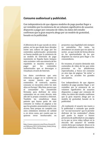  

 

Consumo audiovisual y publicidad. 
 
Con independencia de que algunos modelos de pago puedan llegar a 
ser rentables por la existencia de un volumen significativo de usuarios 
dispuesto a pagar por consumo de vídeo, los datos del estudio 
confirman que la gran mayoría aboga por un modelo de gratuidad, 
basado en la publicidad.  
 
 
 
A diferencia de lo que sucede en otros                     proyectos cuya legalidad está siempre 
países, en los que desde hace décadas                      en  entredicho.  Por  tanto,  no 
existe  una  cultura  de  pago  por  los                   abordamos un asunto que sea ajeno al 
contenidos  audiovisuales  ‐promovida                      sector,  ya que incide de forma directa 
en  buena  medida  por  la  existencia  de                 en  las  oportunidades  de  las  que 
un  modelo  de  televisión  de  pago                       disponen  las  marcas  para  llegar  a  los 
inexistente  en  España  hasta  tiempos                    consumidores. 
más recientes‐ solo una minoría de los                      
españoles  se  muestra  receptiva  a                       En resumen, el usuario demanda más 
pagar        por       los     contenidos                  contenidos  de  vídeo  de  los  que  están 
audiovisuales  que  se  descargan  o                       presentes  en  las  plataformas 
visualizan a través de Internet.                           especializadas,  y  busca  ese  consumo 
                                                           en  otro  tipo  de  páginas  “de  nicho”  a 
Los  datos  corroboran  que  esta                          las  que  no  acceden  los  grandes 
reticencia  a  pagar  no  se  sustenta  en                 anunciantes. 
un  escaso  interés  por  estos                             
contenidos.  Al  contrario,  nuestro                       Con  independencia  de  que  algunos 
consumo  se  encuentra  entre  los  más                    modelos  de  pago  puedan  llegar  a  ser 
altos en Europa1. Más bien, parece que                     rentables  por  la  existencia  de  un 
el  consumidor  ha  encontrado                             volumen  significativo  de  usuarios 
fórmulas  para  disfrutar  de  estos                       dispuestos  a  pagar  por  consumo  de 
contenidos  sin  un  coste  directo,  más                  vídeo, los datos del estudio confirman 
allá del la propia conexión a Internet.                    que  la  gran  mayoría  aboga  por  un 
También  las  estadísticas  dejan                          modelo  de  gratuidad,  basado  en  la 
patente  que  buena  parte  de  este                       publicidad.  
consumo  se  realiza  en  páginas  a  las                   
que los grandes anunciantes no tienen                      ¿Es  realmente  el  usuario  tan  reacio  a 
acceso,  bien  porque  no  cumplen  con                    la  publicidad  o  entiende  que  puede 
unos  estándares  mínimos  de  calidad                     ser “un mal necesario” que le permite 
o,  en  otros  casos,  por  cuanto  que  no                disfrutar  de  los  contenidos?  ¿Hasta 
quieren  verse  involucrados  en                           qué  punto  la  mayor  o  menor 
                                                           presencia de publicidad en una página 
                                                           en  la  que  se  sirve  vídeo  influye  en  la 
1 
                                                           elección  del  usuario?  El  sentido 
http://www.comscore.com/Press_Events/Pr                    común dicta que cualquier abuso en la 
ess_Releases/2011/6/Germany_Leads_Europ
e_in_Online_Vídeo_Viewing                                  oferta  publicitaria  resulta  disuasorio.  


                                                                                                       8
 