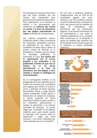  

Sin embargo, los usuarios tienen claro           En  este  caso  sí  podemos  establecer 
que  hay  otras  variables  que  son             comparaciones:  solo  un  15%  de  los 
incluso  más  importantes  para                  consultados  pagaría  una  cuota 
garantizar una experiencia placentera.           mensual,  y un  7%  accedería  a  abonar 
Para  confirmarlo,  en  la  encuesta  se         un precio individual por contenido. Es 
solicitó  a  los  participantes  que             decir,  que  parece  que  los  modelos  de 
ordenaran  los  criterios  que  tenían           pago,         de         consolidarse,                solo 
en  cuenta  a  la  hora  de  decantarse          permitirían  que  los  anunciantes 
por  una  página  especializada  en              llegaran a una fracción minoritaria de 
vídeos en función de su importancia.             los  consumidores,  y,  por  tanto,  la 
                                                 industria  publicitaria  en  su  conjunto 
Los  criterios  propuestos  fueron:              debe  involucrase  en  la  búsqueda  o 
Calidad del audio y vídeo, novedad de            apoyo  de  modelos  que  conecten  con 
los  contenidos,    gratuidad  y  ausencia       las demandas de los usuarios, pues, de 
de  publicidad  en  los  vídeos.  Los            lo  contrario,  se  estaría  perdiendo 
resultados  no  dejan  lugar  a  dudas:  el      cobertura. 
primer  criterio  de  decisión  es  la             producción de los contenidos de vídeo que se difunden 
                                                       Partiendo de que en la mayoría de los casos la 

gratuidad,  y,  el  último,  que  los  vídeos      tiene un coste, en términos generales, ¿cuál crees que 
                                                        sería la mejor manera de pagar esos costes? 
no  contengan  publicidad.  La 
conclusión  es  clara:  por  mucho  que 
lo  aspiracional  sea  el  acceso 
gratuito  a  los  contenidos  y  sin 
publicidad,  el  hecho  de que  esta  se 
incluya      no        es     un       factor 
determinante  a  la  hora  de 
decantarse  por  una  página  u  otra, 
siempre  y  cuando  se  satisfagan  las           Algunas páginas de Internet ofrecen la posibilidad de ver 
                                                     series de televisión  o películas online, algunas de las 
otras demandas.                                    cuales están grabadas directamente de las pantallas de 
                                                    los cines (screener). Por favor, lee las alternativas que 
                                                    aparecen a continuación y elige cuál de las siguientes 
En  la  investigación  también  se  ha             modalidades para acceder a esos contenidos te parece 
                                                                  más interesante. Porcentaje 
preguntado de forma específica por el 
modelo  de  consumo  que  se  preferiría 
para  páginas  que  ofrecen  el  acceso  a 
series  y  películas  de  forma  gratuita. 
Nuevamente,  frente  al  pago  directo, 
abonos  temporales,  tarifas  planas  o 
limitaciones  de  tiempo  de  visionado, 
la  opción  preferida  de  forma 
mayoritaria (42%) es poder acceder a 
los  contenidos  gratuitamente  y 
aceptar  la  exposición  a  un  número 
razonable  de  anuncios.    Se  puede 
alegar que  “razonable” es un adjetivo 
                                                  Por favor, ordena de mayor a menor la importancia que 
subjetivo,  pero,  ¿qué  sucede  cuando           tienen para ti los siguientes criterios a la hora de elegir 
se  interroga  a  los  usuarios  sobre  su           una página en la que ver vídeos (películas, series, 
                                                   fragmentos de programas, vídeos no profesionales…) 
disposición  a  pagar  una  cuota                                       Media de 1 a 4 

mensual,  o  un  precio  individual  por 
cada contenido, que sea “razonable”?  
 


                                                                                                                 9
 