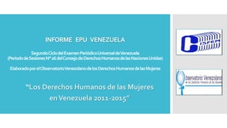 INFORME EPU VENEZUELA
SegundoCiclodelExamenPeriódicoUniversaldeVenezuela
(PeríododeSesionesN°26delConsejodeDerechosHumanosdelasNacionesUnidas)
ElaboradoporelObservatorioVenezolanodelosDerechosHumanosdelasMujeres
“Los Derechos Humanos de las Mujeres
enVenezuela 2011-2015”
 