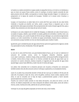 La huatia es un plato consistente en papas asadas en pequeños hornos, en la tierra o en barbacoa y
que se sirven con queso fresco andino, como el «cachipa»; el primer reporte conocido de este
plato proviene del año 1608 y corresponde al cronista Diego González Holguín. Es tradicional su
preparación en la época de cosecha de las papas. También se le conoce como «huatiya» o
«huatiayascca».
La papa a la huancaína es un plato típico de la cocina del Perú que consta de una salsa hecha
moliendo o licuando ají amarillo con leche, aceite y queso fresco o requesón que se sirve
generalmente sobre papa sancochada. Otras preparaciones de la salsa incluyen jugo de lima, ajos y
cebolla. Hay variaciones con otros tipos de ají como el rocoto.
La Ocopa es una salsa originaria de la ciudad de Arequipa, es elaborada con ajíes mirasol secos y
so-asados sin pepas, cebolla y ajos también so-asados, galletas de animalitos o vainilla, maní, una
ramita de huacatay, sal y aceite licuados de forma tal que obtengan una consistencia ligeramente
pastosa y un color característico. Es servido con papas sancochadas, huevos duros y aceitunas o
con camarones aunque también se sirve con diversos platos para resaltar el sabor.
Igualmente, gran variedad de peces de agua dulce forman parte de la gastronomía regional, siendo
muy apreciada la trucha, introducida a fines del siglo XIX.
SELVA
La zona de la selva del Perú tiene una gran biodiversidad en fauna, por lo cual es tradicional el
consumo de variadas carnes, como la huangana (chancho silvestre), gusano
o suri, tapir o sachavaca, roedores (majaz, añuje, punchada, sachacuy),armadillo, tortuga terrestre
o motelo, monos choro y maqui sapa. En la inmensa variedad de peces de agua dulce que se
consumen en nuestra amazonia, destaca el paiche, el segundo pez más grande de agua dulce
(puede llegar a pesar hasta 300 kilos y medir más de 2.5 metros de largo).
Los platos más conocidos de la amazonía peruana son el juane y el tacacho con cecina pero
también existen otros de alto consumo como el inchicapi, la patarashca y la ensalada de chonta.
Juane: Es un plato muy consumido durante la fiesta de San Juan que se celebra el 24 de junio de
cada año. Se prepara a base de arroz, carne de gallina, aceituna, huevo cocido, especias entre
otras, la cual es envuelta con la hoja de bijao y posteriormente puesto a hervir durante
aproximadamente una hora y media.
Tacacho con cecina: El plato consiste en dos bolas de tacacho, una pieza de cecina y una de
chorizo. Se elabora preparando una masa compuesta de plátano verde asado, cecina de cerdo o
chorizo, aceite, manteca de cerdo, además de sal y pimienta al gusto.
Inchicapi: Es una sopa de gallina espesada con harina de maíz y maní molido.
 