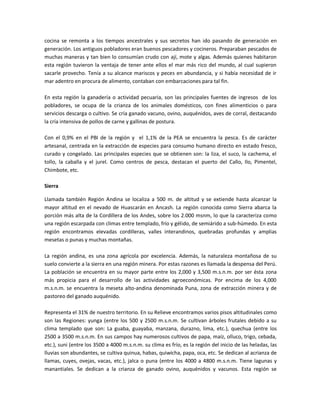 cocina se remonta a los tiempos ancestrales y sus secretos han ido pasando de generación en
generación. Los antiguos pobladores eran buenos pescadores y cocineros. Preparaban pescados de
muchas maneras y tan bien lo consumían crudo con ají, mote y algas. Además quienes habitaron
esta región tuvieron la ventaja de tener ante ellos el mar más rico del mundo, al cual supieron
sacarle provecho. Tenía a su alcance mariscos y peces en abundancia, y si había necesidad de ir
mar adentro en procura de alimento, contaban con embarcaciones para tal fin.
En esta región la ganadería o actividad pecuaria, son las principales fuentes de ingresos de los
pobladores, se ocupa de la crianza de los animales domésticos, con fines alimenticios o para
servicios descarga o cultivo. Se cría ganado vacuno, ovino, auquénidos, aves de corral, destacando
la cría intensiva de pollos de carne y gallinas de postura.
Con el 0,9% en el PBI de la región y el 1,1% de la PEA se encuentra la pesca. Es de carácter
artesanal, centrada en la extracción de especies para consumo humano directo en estado fresco,
curado y congelado. Las principales especies que se obtienen son: la liza, el suco, la cachema, el
tollo, la caballa y el jurel. Como centros de pesca, destacan el puerto del Callo, Ilo, Pimentel,
Chimbote, etc.
Sierra
Llamada también Región Andina se localiza a 500 m. de altitud y se extiende hasta alcanzar la
mayor altitud en el nevado de Huascarán en Ancash. La región conocida como Sierra abarca la
porción más alta de la Cordillera de los Andes, sobre los 2.000 msnm, lo que la caracteriza como
una región escarpada con climas entre templado, frío y gélido, de semiárido a sub-húmedo. En esta
región encontramos elevadas cordilleras, valles interandinos, quebradas profundas y amplias
mesetas o punas y muchas montañas.
La región andina, es una zona agrícola por excelencia. Además, la naturaleza montañosa de su
suelo convierte a la sierra en una región minera. Por estas razones es llamada la despensa del Perú.
La población se encuentra en su mayor parte entre los 2,000 y 3,500 m.s.n.m. por ser ésta zona
más propicia para el desarrollo de las actividades agroeconómicas. Por encima de los 4,000
m.s.n.m. se encuentra la meseta alto-andina denominada Puna, zona de extracción minera y de
pastoreo del ganado auquénido.
Representa el 31% de nuestro territorio. En su Relieve encontramos varios pisos altitudinales como
son las Regiones: yunga (entre los 500 y 2500 m.s.n.m. Se cultivan árboles frutales debido a su
clima templado que son: La guaba, guayaba, manzana, durazno, lima, etc.), quechua (entre los
2500 a 3500 m.s.n.m. En sus campos hay numerosos cultivos de papa, maíz, olluco, trigo, cebada,
etc.), suni (entre los 3500 a 4000 m.s.n.m. su clima es frío, es la región del inicio de las heladas, las
lluvias son abundantes, se cultiva quinua, habas, quiwicha, papa, oca, etc. Se dedican al acrianza de
llamas, cuyes, ovejas, vacas, etc.), jalca o puna (entre los 4000 a 4800 m.s.n.m. Tiene lagunas y
manantiales. Se dedican a la crianza de ganado ovino, auquénidos y vacunos. Esta región se
 