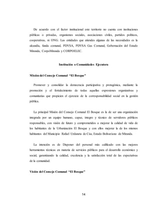 14
De acuerdo con el factor institucional este territorio no cuenta con instituciones
públicas o privadas, organismos sociales, asociaciones civiles, partidos políticos,
cooperativas, ni ONG. Las entidades que atiendes algunas de las necesidades es la
alcandía, funda comunal, PDVSA, PDVSA Gas Comunal, Gobernación del Estado
Miranda, CorpoMiranda y CORPOELEC.
Institución o Comunidades Ejecutora
Misión del Consejo Comunal “El Bosque”
Promover y consolidar la democracia participativa y protagónica, mediante la
promoción y el fortalecimiento de todas aquellas expresiones organizativas y
comunitarias que propicien el ejercicio de la corresponsabilidad social en la gestión
pública.
La principal Misión del Consejo Comunal El Bosque es la de ser una organización
integrada por un equipo humano, capaz, íntegro y técnico de servidores públicos
responsables, con visión de futuro y comprometidos a mejorar la calidad de vida de
los habitantes de la Urbanización El Bosque y con ellos mejorar la de los mismos
habitantes del Municipio Rafael Urdaneta de Cúa, Estado Bolivariano de Miranda.
La intención es de Disponer del personal más calificado con las mejores
herramientas técnicas en materia de servicios públicos para el desarrollo económico y
social, garantizando la calidad, excelencia y la satisfacción total de las expectativas
de la comunidad.
Visión del Consejo Comunal “El Bosque”
 