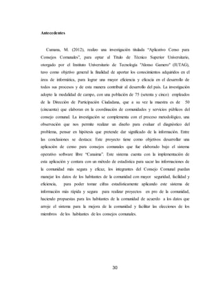30
Antecedentes
Cumana, M. (2012), realizo una investigación titulada “Aplicativo Censo para
Consejos Comunales”, para optar al Título de Técnico Superior Universitario,
otorgado por el Instituto Universitario de Tecnología "Alonso Gamero" (IUTAG),
tuvo como objetivo general la finalidad de aportar los conocimientos adquiridos en el
área de informática, para lograr una mayor eficiencia y eficacia en el desarrollo de
todos sus procesos y de esta manera contribuir al desarrollo del país. La investigación
adopto la modalidad de campo, con una población de 75 (setenta y cinco) empleados
de la Dirección de Participación Ciudadana, que a su vez la muestra es de 50
(cincuenta) que elaboran en la coordinación de comunidades y servicios públicos del
consejo comunal. La investigación se complementa con el proceso metodológico, una
observación que nos permite realizar un diseño para evaluar el diagnóstico del
problema, pensar en hipótesis que pretende dar significado de la información. Entre
las conclusiones se destaca: Este proyecto tiene como objetivos desarrollar una
aplicación de censo para consejos comunales que fue elaborado bajo el sistema
operativo software libre “Canaima”. Este sistema cuenta con la implementación de
esta aplicación y contara con un método de estadística para sacar las informaciones de
la comunidad más segura y eficaz, los integrantes del Consejo Comunal puedan
manejar los datos de los habitantes de la comunidad con mayor seguridad, facilidad y
eficiencia, para poder tomar cifras estadísticamente aplicando este sistema de
información más rápida y segura para realizar proyectos en pro de la comunidad,
haciendo propuestas para los habitantes de la comunidad de acuerdo a los datos que
arroje el sistema para la mejora de la comunidad y facilitar las elecciones de los
miembros de los habitantes de los consejos comunales.
 