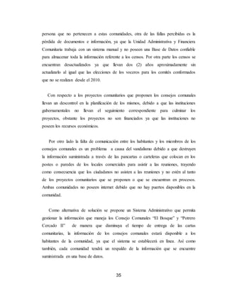 35
persona que no pertenecen a estas comunidades, otra de las fallas percibidas es la
pérdida de documentos e información, ya que la Unidad Administrativa y Financiera
Comunitaria trabaja con un sistema manual y no poseen una Base de Datos confiable
para almacenar toda la información referente a los censos. Por otra parte los censos se
encuentran desactualizados ya que llevan dos (2) años aproximadamente sin
actualizarlo al igual que las elecciones de los voceros para los comités conformados
que no se realizan desde el 2010.
Con respecto a los proyectos comunitarios que proponen los consejos comunales
llevan un descontrol en la planificación de los mismos, debido a que las instituciones
gubernamentales no llevan el seguimiento correspondiente para culminar los
proyectos, obstante los proyectos no son financiados ya que las instituciones no
poseen los recursos económicos.
Por otro lado la falta de comunicación entre los habitantes y los miembros de los
consejos comunales es un problema a causa del vandalismo debido a que destruyen
la información suministrada a través de las pancartas o carteleras que colocan en los
postes o paredes de los locales comerciales para asistir a las reuniones, trayendo
como consecuencia que los ciudadanos no asisten a las reuniones y no estén al tanto
de los proyectos comunitarios que se proponen o que se encuentran en procesos.
Ambas comunidades no poseen internet debido que no hay puertos disponibles en la
comunidad.
Como alternativa de solución se propone un Sistema Administrativo que permita
gestionar la información que maneja los Consejo Comunales “El Bosque” y “Potrero
Cercado II” de manera que disminuya el tiempo de entrega de las cartas
comunitarias, la información de los consejos comunales estará disponible a los
habitantes de la comunidad, ya que el sistema se establecerá en línea. Así como
también, cada comunidad tendrá un respaldo de la información que se encuentre
suministrada en una base de datos.
 