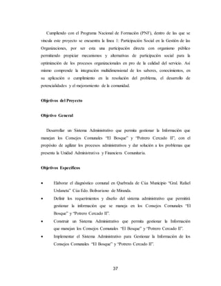 37
Cumpliendo con el Programa Nacional de Formación (PNF), dentro de las que se
vincula este proyecto se encuentra la línea 1: Participación Social en la Gestión de las
Organizaciones, por ser esta una participación directa con organismo público
permitiendo propiciar mecanismos y alternativas de participación social para la
optimización de los procesos organizacionales en pro de la calidad del servicio. Así
mismo comprende la integración multidimensional de los saberes, conocimientos, en
su aplicación o cumplimiento en la resolución del problema, el desarrollo de
potencialidades y el mejoramiento de la comunidad.
Objetivos del Proyecto
Objetivo General
Desarrollar un Sistema Administrativo que permita gestionar la Información que
manejan los Consejos Comunales “El Bosque” y “Potrero Cercado II”, con el
propósito de agilizar los procesos administrativos y dar solución a los problemas que
presenta la Unidad Administrativa y Financiera Comunitaria.
Objetivos Específicos
 Elaborar el diagnóstico comunal en Quebrada de Cúa Municipio “Gral. Rafael
Urdaneta” Cúa Edo. Bolivariano de Miranda.
 Definir los requerimientos y diseño del sistema administrativo que permitirá
gestionar la información que se maneja en los Consejos Comunales “El
Bosque” y “Potrero Cercado II”.
 Construir un Sistema Administrativo que permita gestionar la Información
que manejan los Consejos Comunales “El Bosque” y “Potrero Cercado II”.
 Implementar el Sistema Administrativo para Gestionar la Información de los
Consejos Comunales “El Bosque” y “Potrero Cercado II”.
 