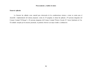 53
Procesamiento y Análisis de datos
Encuesta Aplicada
La Encuesta fue utilizada como material para observación de las consideraciones técnicas a tomar en cuenta para el
desarrollo e implementación del sistema propuesto; consta de 29 preguntas, la misma fue aplicada a 50 personas integrantes del
Consejo Comunal “El Bosque” y 50 personas integrantes del Consejo Comunal “Potrero Cercado II”, Sector Quebrada de Cúa.
El resultado arrojado por la encuesta practicada, lo podemos observar con mayor detalle a continuación:
 