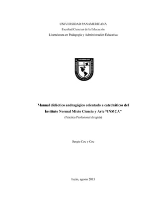 UNIVERSIDAD PANAMERICANA
Facultad Ciencias de la Educación
Licenciatura en Pedagogía y Administración Educativa
Manual didáctico andragógico orientado a catedráticos del
Instituto Normal Mixto Ciencia y Arte “INMCA”
(Práctica Profesional dirigida)
Sergio Coc y Coc
Ixcán, agosto 2015
 