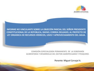 COMISIÓN ESPECIALIZADA PERMANENTE DE LA SOBERANÍA
ALIMENTARIA Y DESARROLLO DEL SECTOR AGROPECUARIO Y PESQUERO.
INFORME NO VINCULANTE SOBRE LA OBJECIÓN PARCIAL DEL SEÑOR PRESIDENTE
CONSTITUCIONAL DE LA REPÚBLICA, RAFAEL CORREA DELGADO, AL PROYECTO DE
LEY ORGÁNICA DE RECURSOS HÍDRICOS, USOS Y APROVECHAMIENTO DEL AGUA.
Ponente: Miguel Carvajal A.
 