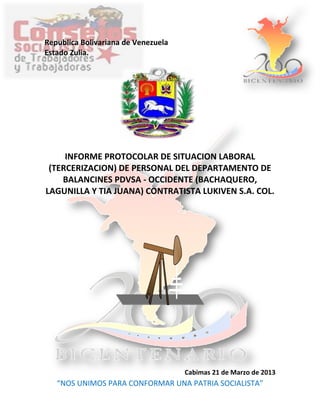 Republica Bolivariana de Venezuela
Estado Zulia.




     INFORME PROTOCOLAR DE SITUACION LABORAL
 (TERCERIZACION) DE PERSONAL DEL DEPARTAMENTO DE
    BALANCINES PDVSA - OCCIDENTE (BACHAQUERO,
LAGUNILLA Y TIA JUANA) CONTRATISTA LUKIVEN S.A. COL.




                                     Cabimas 21 de Marzo de 2013
   “NOS UNIMOS PARA CONFORMAR UNA PATRIA SOCIALISTA”
 