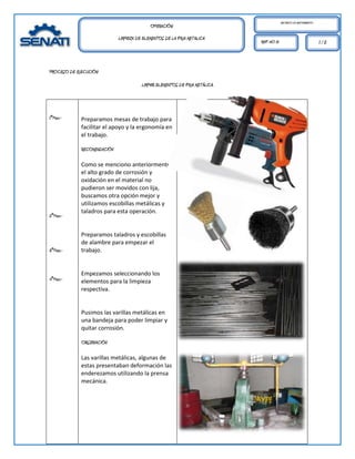 MECÁNICO DE MANTENIMIENTO.
                                            OPERACIÓN:
                             LIMPIEZA DE ELEMENTOS DE LA FAJA METALICA
                                                                              REF. HO 01                                1/2



PROCESO DE EJECUCIÓN:

                                        LIMPIAR ELEMENTOS DE FAJA METÁLICA.




1°Paso.-     Preparamos mesas de trabajo para
             facilitar el apoyo y la ergonomía en
             el trabajo.

             RECOMENDACIÓN

             Como se menciono anteriormente
             el alto grado de corrosión y
             oxidación en el material no
             pudieron ser movidos con lija,
             buscamos otra opción mejor y
             utilizamos escobillas metálicas y
             taladros para esta operación.
2°Paso.-


             Preparamos taladros y escobillas
             de alambre para empezar el
3°Paso.-     trabajo.


             Empezamos seleccionando los
4°Paso.-     elementos para la limpieza
             respectiva.


             Pusimos las varillas metálicas en
             una bandeja para poder limpiar y
             quitar corrosión.

             OBSERVACIÓN

             Las varillas metálicas, algunas de
             estas presentaban deformación las
             enderezamos utilizando la prensa
             mecánica.
 