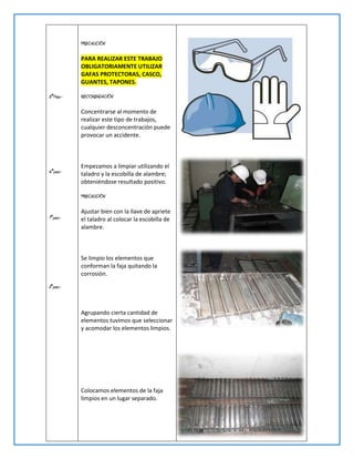 PRECAUCIÓN

           PARA REALIZAR ESTE TRABAJO
           OBLIGATORIAMENTE UTILIZAR
           GAFAS PROTECTORAS, CASCO,
           GUANTES, TAPONES.

5°Paso.-   RECOMENDACIÓN

           Concentrarse al momento de
           realizar este tipo de trabajos,
           cualquier desconcentración puede
           provocar un accidente.



           Empezamos a limpiar utilizando el
6°paso.-   taladro y la escobilla de alambre;
           obteniéndose resultado positivo.

           PRECAUCIÓN

           Ajustar bien con la llave de apriete
7°paso.-   el taladro al colocar la escobilla de
           alambre.



           Se limpio los elementos que
           conforman la faja quitando la
           corrosión.
8°paso.-



           Agrupando cierta cantidad de
           elementos tuvimos que seleccionar
           y acomodar los elementos limpios.




           Colocamos elementos de la faja
           limpios en un lugar separado.
 