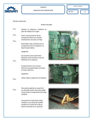 MECÁNICO DE MANTENIMIENTO.
                                          OPERACIÓN:
                               DESMONTAJE DE FAJA TRANSPORTADORA
                                                                      REF. HO 01                                1/2




PROCESO DE EJECUCIÓN:

                                           RETIRAR LA FAJA Metálica

1°Paso.-     Analizar la máquina y elaborar un
             plan de trabajo en el lugar.

2°Paso.-     Hacer reconocimiento de las
             conexiones eléctricas y demás
             instalaciones cercanas a la faja.
3°Paso.-
             Desinstalar toda conexión que es
             compartida entre la máquina y la
             faja transportadora.

             OBSERVACIÓN

             Se encontró varios elementos
             faltantes como tornillos y tuercas
             faltantes en la máquina.
4°Paso.-


             Se desmontaron los circuitos
             eléctricos que generaban arranque
             al motor eléctrico.

             OBSERVACIÓN

             Utilice trapo o wype para la limpieza.
5°Paso.-




             Para este propósito se requirió el
6°Paso.-     uso del pato, pieza clave para poder
             mover todo el componente de la faja
             metálica.


             Se posiciono el pato bajo la faja
             metálica y con ayuda de rodillos
             situados en la base de la faja se
             fueron retirando de su posición.
 