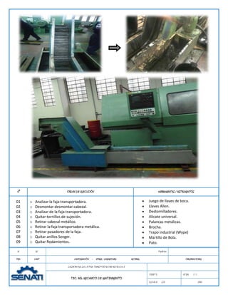 N°                            ORDEN DE EJECUCIÓN                                                        HERRAMIENTAS / INSTRUMENTOS

01     o   Analizar la faja transportadora.                                                   Juego de llaves de boca.
02     o   Desmontar desmontar cabezal.                                                       Llaves Allen.
03     o   Analizar de la faja transportadora.                                                Destornilladores.
04     o   Quitar tornillos de sujeción.                                                      Alicate universal.
05     o   Retirar cabezal metálico.                                                          Palancas metálicas.
06     o   Retirar la faja transportadora metálica.                                           Brocha.
07     o   Retirar pasadores de la faja.                                                      Trapo industrial (Wype)
08     o   Quitar anillos Seeger.                                                             Martillo de Bola.
09     o   Quitar Rodamientos.                                                                Pato.

 01         02                                                                                          Fundición

PZA.       CANT                     DENOMINACIÓN - NORMA / DIMENSIONES             MATERIAL                                 OBSERVACIONES

                               DESMONTAJE DE LA FAJA TRANSPORTADORA METÁLICA. ii

                                                                                              TIEMPO:                     HOJA:   1/1
                                 TEC. ING. MECANICO DE MANTENIMIENTO.
                                                                                              ESCALA:      S/E                          2012
 