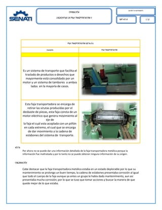 MECÁNICO DE MANTENIMIENTO.
                                                         OPERACIÓN:
                                             DESMONTAJE DE FAJA TRANSPORTADORA II
                                                                                                              REF. HO 01                                1/2




                                                        FAJA TRANSPORTADORA METALICA.

                              Descripción:                                              FAJA TRANSPORTADORA




        Es un sistema de transporte que facilita el
          traslado de productos o desechos que
          mayormente está consolidado por un
        motor y un sistema de tambores a ambos
               lados en la mayoría de casos.




          Esta faja transportadora se encarga de
            retirar las virutas producidas por el
        desbaste de piezas, esta faja consta de un
        motor eléctrico que genera movimiento al
                            eje de
        la faja el cual esta acoplada con un piñón
         en cada extremo, el cual que se encarga
             de dar movimiento a la cadena de
          eslabones del sistema de transporte.


NOTA:
        Por ahora no se puede dar una información detallada de la faja transportadora metálica porque la
        información fue maltratada y por lo tanto no se puede obtener ninguna información de su origen.


OBSERVACIÓN

        Cabe destacar que la faja transportadora metálica estaba en un estado deplorable por lo que su
        mantenimiento se prolongo un buen tiempo, la cadena de eslabones presentaba corrosión al igual
        que todo el cuerpo de la faja aunque ya antes un grupo le había dado mantenimiento, aun así
        presentaba mucha corrosión; por lo que se tuvo que tomar acciones y buscar la manera de que
        quede mejor de lo que estaba.
 