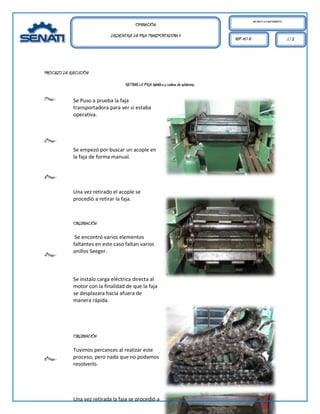 MECÁNICO DE MANTENIMIENTO.
                                          OPERACIÓN:
                             DESMONTAJE DE FAJA TRANSPORTADORA II
                                                                                      REF. HO 01                                1/2




PROCESO DE EJECUCIÓN:

                                    RETIRAR LA FAJA Metálica y cadena de eslabones.

1°Paso.-     Se Puso a prueba la faja
             transportadora para ver si estaba
             operativa.



2°Paso.-
             Se empezó por buscar un acople en
             la faja de forma manual.


3°Paso.-

             Una vez retirado el acople se
             procedió a retirar la faja.



             OBSERVACIÓN

              Se encontró varios elementos
             faltantes en este caso faltan varios
             anillos Seeger.
4°Paso.-



             Se instalo carga eléctrica directa al
             motor con la finalidad de que la faja
             se desplazara hacia afuera de
             manera rápida.




             OBSERVACIÓN

             Tuvimos percances al realizar este
5°Paso.-     proceso, pero nada que no podamos
             resolverlo.




             Una vez retirada la faja se procedió a
 