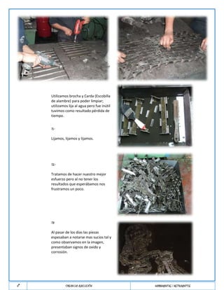 desarmar toda la faja para la
                limpieza respectiva.

     6°Paso.-   OBSERVACIÓN

                Se encontró alambre de cobre a
                cambio de anillos Seeger.


                Depositamos todas las piezas de la
     7°PASO.-   faja en una sola bandeja para poder
                ablandar toda la corrosión con
                petróleo.



                Utilizamos brocha y Carda (Escobilla
                de alambre) para poder limpiar;
                utilizamos lija al agua pero fue inútil
                tuvimos como resultado pérdida de
                tiempo.


                7.1.-

                Lijamos, lijamos y lijamos.




                7.2.-

                Tratamos de hacer nuestro mejor
                esfuerzo pero al no tener los
                resultados que esperábamos nos
                frustramos un poco.




                7.3

                Al pasar de los días las piezas
                espesaban a notarse mas sucios tal y
                como observamos en la imagen,
                presentaban signos de oxido y
                corrosión.




N°                       ORDEN DE EJECUCIÓN               HERRAMIENTAS / INSTRUMENTOS
 