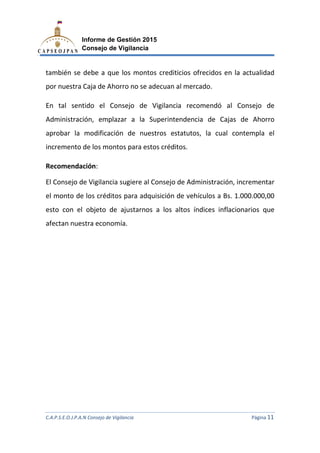 C.A.P.S.E.O.J.P.A.N Consejo de Vigilancia
Informe de Gestión 2015
Consejo de Vigilancia
también se debe a que los
por nuestra Caja de Ahorro no se adecuan al mercado.
En tal sentido el Consejo de Vigilancia recomendó al Consejo de
Administración, emplazar a la Superintendencia de Cajas de Ahorro
aprobar la modificación d
incremento de los montos para estos créditos.
Recomendación:
El Consejo de Vigilancia
el monto de los créditos para adquisición de vehículos a Bs. 1.000.000,00
esto con el objeto de ajustarnos a los altos
afectan nuestra economía.
C.A.P.S.E.O.J.P.A.N Consejo de Vigilancia
Informe de Gestión 2015
Consejo de Vigilancia
también se debe a que los montos crediticios ofrecidos en la actualidad
por nuestra Caja de Ahorro no se adecuan al mercado.
En tal sentido el Consejo de Vigilancia recomendó al Consejo de
Administración, emplazar a la Superintendencia de Cajas de Ahorro
aprobar la modificación de nuestros estatutos, la cual contempla el
incremento de los montos para estos créditos.
El Consejo de Vigilancia sugiere al Consejo de Administración, incrementar
el monto de los créditos para adquisición de vehículos a Bs. 1.000.000,00
con el objeto de ajustarnos a los altos índices inflacionarios que
afectan nuestra economía.
C.A.P.S.E.O.J.P.A.N Consejo de Vigilancia Página 11
montos crediticios ofrecidos en la actualidad
En tal sentido el Consejo de Vigilancia recomendó al Consejo de
Administración, emplazar a la Superintendencia de Cajas de Ahorro
e nuestros estatutos, la cual contempla el
al Consejo de Administración, incrementar
el monto de los créditos para adquisición de vehículos a Bs. 1.000.000,00
inflacionarios que
 