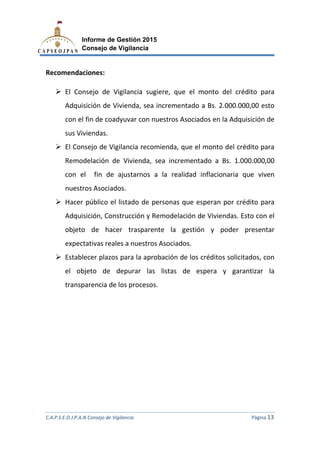 C.A.P.S.E.O.J.P.A.N Consejo de Vigilancia
Informe de Gestión 2015
Consejo de Vigilancia
Recomendaciones:
El Consejo de Vigilancia
Adquisición de Vivienda, sea incrementado a Bs. 2.000.000,00 esto
con el fin de coadyuvar con nuestros Asociados en la Adquisición de
sus Viviendas.
El Consejo de Vigilancia recomienda, que el monto del crédito para
Remodelación de Vivienda, sea incrementado a Bs. 1.000.000,00
con el fin de ajustarnos a la realidad inflacionaria que viven
nuestros Asociados.
Hacer público el
Adquisición, Construcc
objeto de hacer trasparente la gestión y
expectativas reales a nuestros Asociados.
Establecer plazos para la aprobación de
el objeto de depurar las listas de espera y garantizar la
transparencia de los procesos.
C.A.P.S.E.O.J.P.A.N Consejo de Vigilancia
Informe de Gestión 2015
Consejo de Vigilancia
El Consejo de Vigilancia sugiere, que el monto del crédito para
Adquisición de Vivienda, sea incrementado a Bs. 2.000.000,00 esto
con el fin de coadyuvar con nuestros Asociados en la Adquisición de
El Consejo de Vigilancia recomienda, que el monto del crédito para
emodelación de Vivienda, sea incrementado a Bs. 1.000.000,00
con el fin de ajustarnos a la realidad inflacionaria que viven
nuestros Asociados.
el listado de personas que esperan por crédito para
Adquisición, Construcción y Remodelación de Viviendas. E
objeto de hacer trasparente la gestión y poder presentar
expectativas reales a nuestros Asociados.
plazos para la aprobación de los créditos solicitados,
el objeto de depurar las listas de espera y garantizar la
arencia de los procesos.
C.A.P.S.E.O.J.P.A.N Consejo de Vigilancia Página 13
sugiere, que el monto del crédito para
Adquisición de Vivienda, sea incrementado a Bs. 2.000.000,00 esto
con el fin de coadyuvar con nuestros Asociados en la Adquisición de
El Consejo de Vigilancia recomienda, que el monto del crédito para
emodelación de Vivienda, sea incrementado a Bs. 1.000.000,00
con el fin de ajustarnos a la realidad inflacionaria que viven
listado de personas que esperan por crédito para
Viviendas. Esto con el
poder presentar
los créditos solicitados, con
el objeto de depurar las listas de espera y garantizar la
 
