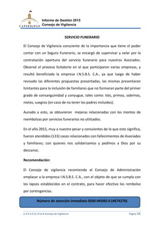 C.A.P.S.E.O.J.P.A.N Consejo de Vigilancia
Informe de Gestión 2015
Consejo de Vigilancia
El Consejo de Vigilancia cons
contar con un Seguro Funerario,
contratación oportuna del servicio funerario para nuestros
Observó el proceso licitatorio en el que participaron varias empresas,
resultó beneficiada la empresa
revisado las diferentes propuestas presentadas,
limitantes para la inclusión de
grado de consanguinidad y conyugue
nietos, suegros (en caso de no tener los padre
Aunado a esto, se obtuvieron mejoras relacionadas con los montos de
reembolsos por servicios funerarios no utilizados.
En el año 2015, muy a nuestro pesar
fueron atendidos (133) casos relacionados con fallecimientos
y familiares; con quienes nos solidarizamos y pedimos a Dios por
descanso.
Recomendación:
El Consejo de vigilancia recomienda al Consejo de Administración
emplazar a la empresa
los lapsos establecidos en el contrato, para hacer efectivo los rembolso
por contingencias.
Número de atención inmediata 0500
C.A.P.S.E.O.J.P.A.N Consejo de Vigilancia
Informe de Gestión 2015
Consejo de Vigilancia
SERVICIO FUNERARIO
Consejo de Vigilancia consciente de la importancia que tiene el poder
Seguro Funerario, se encargó de supervisar y velar por la
contratación oportuna del servicio funerario para nuestros
proceso licitatorio en el que participaron varias empresas,
la empresa I.N.S.B.S. C.A., ya que luego de haber
revisado las diferentes propuestas presentadas, las mismas presentaro
limitantes para la inclusión de familiares que no formaran parte del primer
grado de consanguinidad y conyugue, tales como: tíos, primos, sobrinos,
nietos, suegros (en caso de no tener los padres incluidos).
o, se obtuvieron mejoras relacionadas con los montos de
por servicios funerarios no utilizados.
muy a nuestro pesar y conscientes de lo que esto significa,
(133) casos relacionados con fallecimientos
con quienes nos solidarizamos y pedimos a Dios por
El Consejo de vigilancia recomienda al Consejo de Administración
emplazar a la empresa I.N.S.B.S. C.A., con el objeto de que se cumpla con
los lapsos establecidos en el contrato, para hacer efectivo los rembolso
úmero de atención inmediata 0500-INSIBS-0 (4674270)
C.A.P.S.E.O.J.P.A.N Consejo de Vigilancia Página 14
iente de la importancia que tiene el poder
se encargó de supervisar y velar por la
contratación oportuna del servicio funerario para nuestros Asociados.
proceso licitatorio en el que participaron varias empresas, y
uego de haber
las mismas presentaron
familiares que no formaran parte del primer
, tales como: tíos, primos, sobrinos,
o, se obtuvieron mejoras relacionadas con los montos de
y conscientes de lo que esto significa,
(133) casos relacionados con fallecimientos de Asociados
con quienes nos solidarizamos y pedimos a Dios por su
El Consejo de vigilancia recomienda al Consejo de Administración
, con el objeto de que se cumpla con
los lapsos establecidos en el contrato, para hacer efectivo los rembolso
0 (4674270)
 