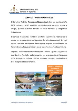 C.A.P.S.E.O.J.P.A.N Consejo de Vigilancia
Informe de Gestión 2015
Consejo de Vigilancia
COMPLEJO TURISTICO
El Complejo Turístico Recreacional
2105, recibiendo a 285
amigos, quienes pudieron disfrutas de unas hermosas y acogedoras
instalaciones.
El Consejo de Vigilancia r
puesta en funcionamiento del
emanó una serie de informes, debidamente acogidos por el
Administración, lo que contribuyó con el buen funcionamien
La puesta en funcionamiento del Complejo Turístico Laguna Azul,
que Nuestros Asociados pudieron contar con unos espacios en los
poder compartir y disfrutar con sus familiares y amigos, siendo ellos el
bien más preciado que tenemos.
C.A.P.S.E.O.J.P.A.N Consejo de Vigilancia
Informe de Gestión 2015
Consejo de Vigilancia
COMPLEJO TURISTICO LAGUNA AZUL
Recreacional Laguna Azul, abrió sus puertas
a 285 asociados, acompañados de su grupo familiar y
amigos, quienes pudieron disfrutas de unas hermosas y acogedoras
Vigilancia realizó un constante seguimiento y control de la
puesta en funcionamiento del Complejo Turístico Laguna Azul, del cual
emanó una serie de informes, debidamente acogidos por el
Administración, lo que contribuyó con el buen funcionamiento del mismo.
La puesta en funcionamiento del Complejo Turístico Laguna Azul,
que Nuestros Asociados pudieron contar con unos espacios en los
poder compartir y disfrutar con sus familiares y amigos, siendo ellos el
bien más preciado que tenemos.
Porque Tu Familia y Tú
se lo merecen
COMPLEJO TURÍSTCO
LAGUNA AZUL
C.A.P.S.E.O.J.P.A.N Consejo de Vigilancia Página 16
abrió sus puertas el año
de su grupo familiar y
amigos, quienes pudieron disfrutas de unas hermosas y acogedoras
y control de la
Complejo Turístico Laguna Azul, del cual
emanó una serie de informes, debidamente acogidos por el Consejo de
to del mismo.
La puesta en funcionamiento del Complejo Turístico Laguna Azul, permitió
que Nuestros Asociados pudieron contar con unos espacios en los cuales
poder compartir y disfrutar con sus familiares y amigos, siendo ellos el
Porque Tu Familia y Tú
se lo merecen
COMPLEJO TURÍSTCO
LAGUNA AZUL
 