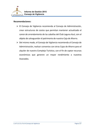 C.A.P.S.E.O.J.P.A.N Consejo de Vigilancia
Informe de Gestión 2015
Consejo de Vigilancia
Recomendaciones:
El Consejo de Vigilancia recomienda al Consejo de Administración,
crear estructuras de costos
canon de arrendamiento de las cabañas
objeto de salvaguardar el patri
Del mismo modo, el Consejo de Vigilancia recomienda al Consejo de
Administración, realizar convenios con otras
alquiler de nuestro Complejo Turístico, con el fin de captar recursos
económicos que generen un mayor rendimiento a nuestros
Asociados.
C.A.P.S.E.O.J.P.A.N Consejo de Vigilancia
Informe de Gestión 2015
Consejo de Vigilancia
El Consejo de Vigilancia recomienda al Consejo de Administración,
estructuras de costos que permitan mantener
de arrendamiento de las cabañas del Club Laguna Azu
salvaguardar el patrimonio de nuestra Caja de Ahorro.
Del mismo modo, el Consejo de Vigilancia recomienda al Consejo de
Administración, realizar convenios con otras Cajas de Ahorro para el
alquiler de nuestro Complejo Turístico, con el fin de captar recursos
económicos que generen un mayor rendimiento a nuestros
C.A.P.S.E.O.J.P.A.N Consejo de Vigilancia Página 17
El Consejo de Vigilancia recomienda al Consejo de Administración,
actualizado el
del Club Laguna Azul, con el
monio de nuestra Caja de Ahorro.
Del mismo modo, el Consejo de Vigilancia recomienda al Consejo de
Cajas de Ahorro para el
alquiler de nuestro Complejo Turístico, con el fin de captar recursos
económicos que generen un mayor rendimiento a nuestros
 