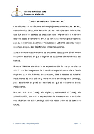 C.A.P.S.E.O.J.P.A.N Consejo de Vigilancia
Informe de Gestión 2015
Consejo de Vigilancia
COMPLEJO TURISTICO
Con relación a las instalaciones del complejo recreacional
ubicado en Rio Chico, edo. M
que aún existe el decreto de
Nacional desde diciembre del 2.010, Se han r
para su recuperación sin obtener respuesta del Gobierno N
continúan alojadas dos (02) familias
A pesar de que nuestro modul
escapó del deterioro en
tiempo.
Nuestro Directivo José G
asistió con los integrantes de la
mayo del 2014 en Asamblea de A
instalaciones de Villas del R
para determinar el grado de deterioro en que se encuentran dichas
instalaciones.
Una vez más este Consejo de V
Administración, no reali
otra inversión en este Complejo Turístico
futuro.
C.A.P.S.E.O.J.P.A.N Consejo de Vigilancia
Informe de Gestión 2015
Consejo de Vigilancia
COMPLEJO TURISTICO “VILLAS DEL RIO”
Con relación a las instalaciones del complejo recreacional VILLAS DEL RIO
ubicado en Rio Chico, edo. Miranda; una vez más queremos informarles
existe el decreto de afectación que implementó el Gobierno
ional desde diciembre del 2.010, Se han realizado múltiples diligencias
sin obtener respuesta del Gobierno Nacional,
alojadas dos (02) familias en las instalaciones.
pesar de que nuestro modulo se encuentra desocupado,
del deterioro en que lo dejaron los ocupantes y la inclemencia del
Nuestro Directivo José Guerra, en representación de la Caja de Ahorro
integrantes de la comisión especial nombrada el 30 de
mayo del 2014 en Asamblea de Asociados, para el rescate d
instalaciones de Villas del Rio y representantes que integran el complejo,
para determinar el grado de deterioro en que se encuentran dichas
más este Consejo de Vigilancia, recomendó al Consejo de
realizar reparaciones de infraestructura o cualquier
inversión en este Complejo Turístico hasta tanto no se defina su
C.A.P.S.E.O.J.P.A.N Consejo de Vigilancia Página 19
VILLAS DEL RIO,
una vez más queremos informarles
afectación que implementó el Gobierno
múltiples diligencias
acional, ya que
o se encuentra desocupado, el mismo no
tes y la inclemencia del
representación de la Caja de Ahorro
rada el 30 de
s, para el rescate de nuestras
representantes que integran el complejo,
para determinar el grado de deterioro en que se encuentran dichas
, recomendó al Consejo de
de infraestructura o cualquier
nto no se defina su
 