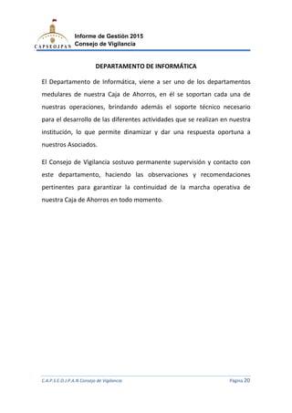 C.A.P.S.E.O.J.P.A.N Consejo de Vigilancia
Informe de Gestión 2015
Consejo de Vigilancia
DEPARTAMENTO DE INFORMÁTICA
El Departamento de Informática,
medulares de nuestra C
nuestras operaciones,
para el desarrollo de las diferentes actividades que se realizan en nuestra
institución, lo que permite dinamizar y dar una respuesta oportuna a
nuestros Asociados.
El Consejo de Vigilanci
este departamento, haciendo las observaciones y recomendaciones
pertinentes para garantizar la continuidad de la marcha operativa de
nuestra Caja de Ahorro
C.A.P.S.E.O.J.P.A.N Consejo de Vigilancia
Informe de Gestión 2015
Consejo de Vigilancia
DEPARTAMENTO DE INFORMÁTICA
El Departamento de Informática, viene a ser uno de los depa
medulares de nuestra Caja de Ahorros, en él se soportan cada una de
, brindando además el soporte técnico
para el desarrollo de las diferentes actividades que se realizan en nuestra
lo que permite dinamizar y dar una respuesta oportuna a
cia sostuvo permanente supervisión y contacto
este departamento, haciendo las observaciones y recomendaciones
pertinentes para garantizar la continuidad de la marcha operativa de
nuestra Caja de Ahorros en todo momento.
C.A.P.S.E.O.J.P.A.N Consejo de Vigilancia Página 20
viene a ser uno de los departamentos
en él se soportan cada una de
soporte técnico necesario
para el desarrollo de las diferentes actividades que se realizan en nuestra
lo que permite dinamizar y dar una respuesta oportuna a
y contacto con
este departamento, haciendo las observaciones y recomendaciones
pertinentes para garantizar la continuidad de la marcha operativa de
 