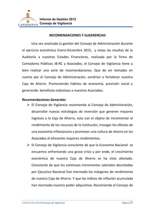 C.A.P.S.E.O.J.P.A.N Consejo de Vigilancia
Informe de Gestión 2015
Consejo de Vigilancia
RECOMENDACIONES Y SUGERENCIAS
Una vez analizada la gestión del Consejo
el ejercicio económico Enero
Auditoría a nuestros Estados Fina
Contadores Públicos JB
bien realizar una serie de recomendaciones. Que de ser tomadas en
cuenta por el Consejo de Administración
Caja de Ahorro. Promoviendo
generando beneficios colectivos
Recomendaciones Generales
El Consejo de Vigilancia recomienda al Consejo de Administración,
desarrollar nuevas
ingresos a la Caja de Ahorro, esto con el objeto de incrementar el
rendimiento de los recursos de la
una economía inflacionaria y promover
Asociados al ofrecerles mayores
El Consejo de Vigilancia consciente de que la Economía Nacional se
encuentra enfrentando una grave crisi
económico de nuestra Caja de Ahorro
Consciente de que los continuos incrementos salariales decretados
por Ejecutivo Nacional han mermado los márgenes de rendimiento
de nuestra Caja de Ahorro. Y que los índ
han mermado nuestro poder adquisitivo.
C.A.P.S.E.O.J.P.A.N Consejo de Vigilancia
Informe de Gestión 2015
Consejo de Vigilancia
RECOMENDACIONES Y SUGERENCIAS
Una vez analizada la gestión del Consejo de Administración durante
io económico Enero-Diciembre 2015, y vistas las resultas de la
a nuestros Estados Financieros, realizada por la firma de
Contadores Públicos JB-RC y Asociados; el Consejo de Vigilancia tiene a
ie de recomendaciones. Que de ser tomadas en
cuenta por el Consejo de Administración, vendrían a fortalecer nuestra
romoviendo hábitos de economía, previs
generando beneficios colectivos a nuestros Asociados.
Generales
Consejo de Vigilancia recomienda al Consejo de Administración,
nuevas estrategias de inversión que generen mayores
ingresos a la Caja de Ahorro, esto con el objeto de incrementar el
rendimiento de los recursos de la institución, trasegar los efectos de
nomía inflacionaria y promover una cultura de ahorro en los
Asociados al ofrecerles mayores rendimientos.
El Consejo de Vigilancia consciente de que la Economía Nacional se
encuentra enfrentando una grave crisis y por ende, el crecimiento
económico de nuestra Caja de Ahorro se ha visto afectado.
Consciente de que los continuos incrementos salariales decretados
por Ejecutivo Nacional han mermado los márgenes de rendimiento
de nuestra Caja de Ahorro. Y que los índices de inflación acumulada
han mermado nuestro poder adquisitivo. Recomienda al
C.A.P.S.E.O.J.P.A.N Consejo de Vigilancia Página 23
de Administración durante
5, y vistas las resultas de la
realizada por la firma de
el Consejo de Vigilancia tiene a
ie de recomendaciones. Que de ser tomadas en
vendrían a fortalecer nuestra
previsión social y
Consejo de Vigilancia recomienda al Consejo de Administración,
de inversión que generen mayores
ingresos a la Caja de Ahorro, esto con el objeto de incrementar el
institución, trasegar los efectos de
tura de ahorro en los
El Consejo de Vigilancia consciente de que la Economía Nacional se
s y por ende, el crecimiento
se ha visto afectado.
Consciente de que los continuos incrementos salariales decretados
por Ejecutivo Nacional han mermado los márgenes de rendimiento
ices de inflación acumulada
Recomienda al Consejo de
 