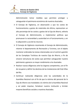 C.A.P.S.E.O.J.P.A.N Consejo de Vigilancia
Informe de Gestión 2015
Consejo de Vigilancia
Administración
salvaguardar el patrimonio económico de nuestros Asociados.
El Consejo de Vigilancia, en observación a que los
funcionamiento
alto porcentaje de los costos y gastos de la Caj
al Consejo de Administración
promuevan la racionalidad y
la adquisición y uso de los
El Consejo de Vigilancia recomienda al Consejo de Administración,
retomar el departamento de Recreación y T
mantener ordenadas las tareas relacionadas con el control y gestión
de los Complejos Turísticos de
sincerar estructuras de c
patrimonio y generar u
Realizar nuevas diligencias ante los órganos competentes, con el fin
de recuperar y definir los d
del Rio.
Continuar realizando diligencias ante las autoridades de la
Asamblea Nacional con el fin de que la n
Caja de Ahorro sea trasladado a la nómina de la Asa
y así poder impulsar, fortalecer nuestra institución y brindar
mayores benefic
C.A.P.S.E.O.J.P.A.N Consejo de Vigilancia
Informe de Gestión 2015
Consejo de Vigilancia
tomar medidas que permitan proteger y
salvaguardar el patrimonio económico de nuestros Asociados.
El Consejo de Vigilancia, en observación a que los
y gastos de materiales de oficina, representan un
alto porcentaje de los costos y gastos de la Caja de Ahorro,
al Consejo de Administración, a implementar políticas que
promuevan la racionalidad y austeridad en el funcionam
y uso de los recursos.
El Consejo de Vigilancia recomienda al Consejo de Administración,
retomar el departamento de Recreación y Turismos,
mantener ordenadas las tareas relacionadas con el control y gestión
los Complejos Turísticos de nuestra Caja de Ahorro, a fin de
sincerar estructuras de costos que permitan salvaguardar nuestro
patrimonio y generar un mayor rendimiento a los Asociados.
Realizar nuevas diligencias ante los órganos competentes, con el fin
recuperar y definir los destinos de las instalaciones del Club
Continuar realizando diligencias ante las autoridades de la
Asamblea Nacional con el fin de que la nómina del personal de la
Caja de Ahorro sea trasladado a la nómina de la Asamblea Nacional
y así poder impulsar, fortalecer nuestra institución y brindar
mayores beneficios sociales a nuestros Asociados.
C.A.P.S.E.O.J.P.A.N Consejo de Vigilancia Página 24
tomar medidas que permitan proteger y
salvaguardar el patrimonio económico de nuestros Asociados.
El Consejo de Vigilancia, en observación a que los costos de
, representan un
a de Ahorro, exhorta
implementar políticas que
austeridad en el funcionamiento, y en
El Consejo de Vigilancia recomienda al Consejo de Administración,
con el objeto
mantener ordenadas las tareas relacionadas con el control y gestión
horro, a fin de
ostos que permitan salvaguardar nuestro
sociados.
Realizar nuevas diligencias ante los órganos competentes, con el fin
estinos de las instalaciones del Club Villas
Continuar realizando diligencias ante las autoridades de la
ómina del personal de la
mblea Nacional
y así poder impulsar, fortalecer nuestra institución y brindar
 