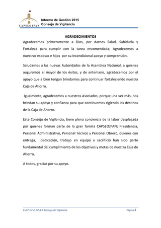 C.A.P.S.E.O.J.P.A.N Consejo de Vigilancia
Informe de Gestión 2015
Consejo de Vigilancia
Agradecemos primeramente a
Fortaleza para cumplir con la tarea encomendada;
nuestras esposas e hijos
Saludamos a las nuevas Autoridades de la Asamblea Nacional, a quienes
auguramos el mayor de los éxitos
apoyo que a bien tengan brindarnos para continuar fortaleciendo nuestra
Caja de Ahorro.
Igualmente, agradecemos
brindan su apoyo y confianza para
de la Caja de Ahorro.
Este Consejo de Vigilancia, tiene
por quienes forman part
Personal Administrativo, Personal Técnico y Personal Obrero, quienes con
entrega, dedicación, trabajo en equipo y sacrificio han sido parte
fundamental del cumplimiento de los objetivos y metas de nuestra Caja de
Ahorro.
A todos, gracias por su apoyo.
C.A.P.S.E.O.J.P.A.N Consejo de Vigilancia
Informe de Gestión 2015
Consejo de Vigilancia
AGRADECIMIENTOS
Agradecemos primeramente a Dios, por darnos Salud, Sabiduría y
Fortaleza para cumplir con la tarea encomendada; Agradecemos a
sposas e hijos por su incondicional apoyo y comprensión
a las nuevas Autoridades de la Asamblea Nacional, a quienes
auguramos el mayor de los éxitos, y de antemano, agradecemos por el
apoyo que a bien tengan brindarnos para continuar fortaleciendo nuestra
Igualmente, agradecemos a nuestros Asociados, porque una vez más
brindan su apoyo y confianza para que continuemos rigiendo los destinos
Este Consejo de Vigilancia, tiene plena conciencia de la labor desplegada
quienes forman parte de la gran familia CAPSEOJPAN;
Personal Administrativo, Personal Técnico y Personal Obrero, quienes con
entrega, dedicación, trabajo en equipo y sacrificio han sido parte
fundamental del cumplimiento de los objetivos y metas de nuestra Caja de
r su apoyo.
C.A.P.S.E.O.J.P.A.N Consejo de Vigilancia Página 4
por darnos Salud, Sabiduría y
Agradecemos a
por su incondicional apoyo y comprensión.
a las nuevas Autoridades de la Asamblea Nacional, a quienes
agradecemos por el
apoyo que a bien tengan brindarnos para continuar fortaleciendo nuestra
una vez más, nos
rigiendo los destinos
encia de la labor desplegada
e de la gran familia CAPSEOJPAN; Presidencia,
Personal Administrativo, Personal Técnico y Personal Obrero, quienes con
entrega, dedicación, trabajo en equipo y sacrificio han sido parte
fundamental del cumplimiento de los objetivos y metas de nuestra Caja de
 