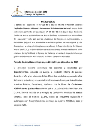 C.A.P.S.E.O.J.P.A.N Consejo de Vigilancia
Informe de Gestión 2015
Consejo de Vigilancia
El Consejo de Vigilancia
Empleados Obreros, Jubilados y Pensionados de la Asamblea Nacional
atribuciones conferidas en los a
Fondos de Ahorro y Asociaciones de Ahorro Similares, cumpliendo
de supervisar y velar por que las actuaciones del Consejo de Administración, se
encuentren apegadas a lo establecido en el marco jurídico nacional vige
disposiciones y actos administrativos emanados de la Superintendencia de Cajas de
Ahorro (SUDECA), y en pleno ejercicio de las atribuciones y deberes establecidos en los
estatutos de CAPSEOJPAN, el Consejo de Vigilancia presenta el siguiente in
gestión a consideración de la soberana Asamblea General de Asociados.
Período de Actividades: 01 de enero
El presente Informe
departamentos, tomando en cuenta
durante el año y los informes de las difer
Así mismo se tuvieron en cuenta los informes resul
nuestros Estados Financieros, realizada por la
Públicos JB-RC y Asociados
C.I.V-9.233.863, inscrito en
Miranda, bajo el número 37.346, quien se encuentra registrado y
autorizado por Superintendencia de Cajas de Ah
número 2525.
C.A.P.S.E.O.J.P.A.N Consejo de Vigilancia
Informe de Gestión 2015
Consejo de Vigilancia
MARCO LEGAL
de la Caja de la Caja de Ahorro y Previsión Social de
Empleados Obreros, Jubilados y Pensionados de la Asamblea Nacional
atribuciones conferidas en los artículos 17, 22, 30 y 33 de la Ley de Cajas de Ahorro,
Fondos de Ahorro y Asociaciones de Ahorro Similares, cumpliendo con nuestra labor
upervisar y velar por que las actuaciones del Consejo de Administración, se
encuentren apegadas a lo establecido en el marco jurídico nacional vige
disposiciones y actos administrativos emanados de la Superintendencia de Cajas de
Ahorro (SUDECA), y en pleno ejercicio de las atribuciones y deberes establecidos en los
estatutos de CAPSEOJPAN, el Consejo de Vigilancia presenta el siguiente in
gestión a consideración de la soberana Asamblea General de Asociados.
Período de Actividades: 01 de enero 2015 al 31 de diciembre de 2015
El presente Informe contempla las acciones y resultados por
tomando en cuenta la rendición interna de cuentas
durante el año y los informes de las diferentes unidades organizacionales
n en cuenta los informes resultantes de la Auditoria a
nuestros Estados Financieros, realizada por la firma de Contadores
RC y Asociados suscritos por el Lic. Juan Bautista Rosales Caro
9.233.863, inscrito en el Colegio de Contadores Públicos del Estado
Miranda, bajo el número 37.346, quien se encuentra registrado y
autorizado por Superintendencia de Cajas de Ahorro (SUDECA), bajo el
C.A.P.S.E.O.J.P.A.N Consejo de Vigilancia Página 5
y Previsión Social de
Empleados Obreros, Jubilados y Pensionados de la Asamblea Nacional , en uso de las
y de Cajas de Ahorro,
con nuestra labor
upervisar y velar por que las actuaciones del Consejo de Administración, se
encuentren apegadas a lo establecido en el marco jurídico nacional vigente y a las
disposiciones y actos administrativos emanados de la Superintendencia de Cajas de
Ahorro (SUDECA), y en pleno ejercicio de las atribuciones y deberes establecidos en los
estatutos de CAPSEOJPAN, el Consejo de Vigilancia presenta el siguiente informe de
gestión a consideración de la soberana Asamblea General de Asociados.
al 31 de diciembre de 2015
las acciones y resultados por
la rendición interna de cuentas
entes unidades organizacionales.
tantes de la Auditoria a
firma de Contadores
suscritos por el Lic. Juan Bautista Rosales Caro,
el Colegio de Contadores Públicos del Estado
Miranda, bajo el número 37.346, quien se encuentra registrado y
orro (SUDECA), bajo el
 