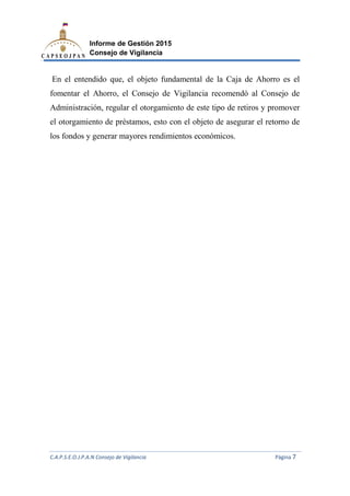 C.A.P.S.E.O.J.P.A.N Consejo de Vigilancia
Informe de Gestión 2015
Consejo de Vigilancia
En el entendido que, el objeto fundamental de la Caja de Ahorro es el
fomentar el Ahorro, el
Administración, regular el otorgamiento de este tipo de retiros
el otorgamiento de préstamos
los fondos y generar mayores rendimientos económicos.
C.A.P.S.E.O.J.P.A.N Consejo de Vigilancia
Informe de Gestión 2015
Consejo de Vigilancia
n el entendido que, el objeto fundamental de la Caja de Ahorro es el
fomentar el Ahorro, el Consejo de Vigilancia recomendó al Consejo de
Administración, regular el otorgamiento de este tipo de retiros
el otorgamiento de préstamos, esto con el objeto de asegurar el retorno de
los fondos y generar mayores rendimientos económicos.
C.A.P.S.E.O.J.P.A.N Consejo de Vigilancia Página 7
n el entendido que, el objeto fundamental de la Caja de Ahorro es el
recomendó al Consejo de
Administración, regular el otorgamiento de este tipo de retiros y promover
, esto con el objeto de asegurar el retorno de
 
